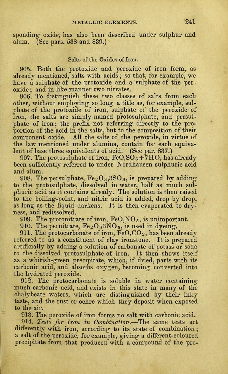 spending oxide, has also been described under sulphur and alum. (See pars. 538 and 839.) Salts of the Oxides of Iron. 905. Both the protoxide and peroxide of iron form, as already mentioned, salts with acids; so that, for example, we have a sulphate of the protoxide and a sulphate of the per- oxide ; and in like manner two nitrates. 906. To distinguish these two classes of salts from each other, without employing so long a title as, for example, sul- phate of the protoxide of iron, sulphate of the peroxide of iron, the salts are simply named protosulphate, and persul- phate of iron; the prefix not referring directly to the pro- portion of the acid in the salts, but to the composition of their component oxide. All the salts of the peroxide, in virtue of the law mentioned under alumina, contain for each equiva- lent of base three equivalents of acid. (See par. 837.) 907. The protosulphate of iron, FeO,S03 + 7HO, has already been sufficiently referred to under Nordhausen sulphuric acid and alum. 908. The persulphate, Fe20s,3S03, is prepared by adding to the protosulphate, dissolved in water, half as much sul- phuric acid as it contains already. The solution is then raised to the boiling-point, and nitric acid is added, drop by drop, as long as the liquid darkens. It is then evaporated to dry- ness, and redissolved. 909. The protonitrate of iron, FeO,NOs, is unimportant. 910. The pernitrate, Fe2033N0s, is used in dyeing. 911. The protocarbonate of iron, FeO,C02, has been already referred to as a constituent of clay ironstone. It is prepared artificially by adding a solution of carbonate of potass or soda to the dissolved protosulphate of iron. It then shows itself as a whitish-green precipitate, which, if dried, parts with its carbonic acid, and absorbs oxygen, becoming converted into the hydrated peroxide. 912. The protocarbonate is soluble in water containing much carbonic acid, and exists in this state in many of the chalybeate waters, which are distinguished by their inky taste, and the rust or ochre which they deposit when exposed to the air. 913. The peroxide of iron forms no salt with carbonic acid. 914. Tests for Iron in Combination.—The same tests act differently with iron, according to its state of combination; a salt of the peroxide, for example, giving a different-coloured precipitate from that produced with a compound of the pro-