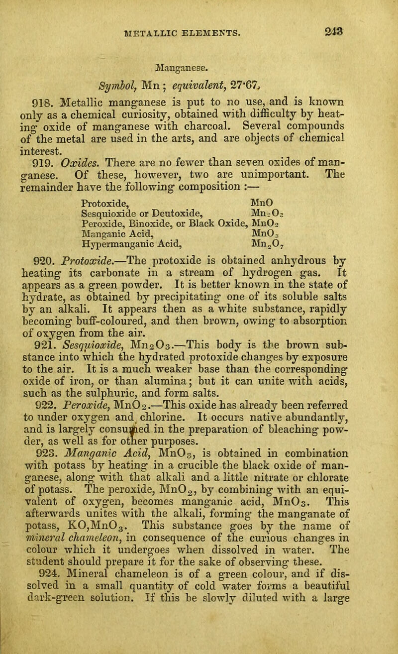 Manganese. Symbol, Mn; equivalent, 27'67, 918. Metallic manganese is put to no use, and is known only as a chemical curiosity, obtained with difficulty by heat- ing oxide of manganese with charcoal. Several compounds of the metal are used in the arts, and are objects of chemical interest. 919. Oxides. There are no fewer than seven oxides of man- ganese. Of these, however, two are unimportant. The remainder have the following composition :— Protoxide, MnO Sesquioxide or Deutoxide, Mn.Oj Peroxide, Binoxide, or Black Oxide, MnO 2 Manganic Acid, Mn03 Hypermanganic Acid, Mn„07 920. Protoxide.—The protoxide is obtained anhydrous by heating its carbonate in a stream of hydrogen gas. It appears as a green powder. It is better known in the state of hydrate, as obtained by precipitating one of its soluble salts by an alkali. It appears then as a white substance, rapidly becoming buff-coloured, and then brown, owing to absorption of oxygen from the air. 921. Sesquioxide, M112O3.—This body is the brown sub- stance into which the hydrated protoxide changes by exposure to the air. It is a much weaker base than the corresponding oxide of iron, or than alumina; but it can unite with acids, such as the sulphuric, and form salts. 922. Peroxide, MnC>2.—'This oxide has already been referred to under oxygen and chlorine. It occurs native abundantly, and is largely consumed in the preparation of bleaching pow- der, as well as for otner purposes. 923. Manganic Acid, MnC>3, is obtained in combination with potass by heating in a crucible the black oxide of man- ganese, along with that alkali and a little nitrate or chlorate of potass. The peroxide, Mn02, by combining with an equi- valent of oxygen, becomes manganic acid, MnC>3. This afterwards unites with the alkali, forming' the manganate of potass, K0,Mn03. This substance goes by the name of mineral chameleon, in consequence of the curious changes in colour which it undergoes when dissolved in water. The student should prepare it for the sake of observing these. 924. Mineral chameleon is of a green colour, and if dis- solved in a small quantity of cold water forms a beautiful dark-green solution. If this be slowly diluted with a large