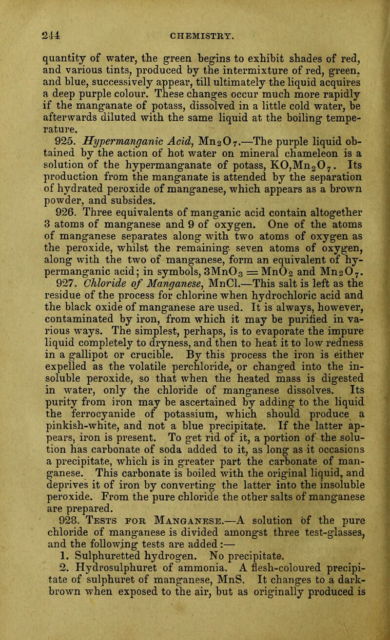 quantity of water, the green begins to exhibit shades of red, and various tints, produced by the intermixture of red, green, and blue, successively appear, till ultimately the liquid acquires a deep purple colour. These changes occur much more rapidly if the manganate of potass, dissolved in a little cold water, be afterwards diluted with the same liquid at the boiling tempe- rature. 925. Hypermanganic Acid, Mn207.—The purple liquid ob- tained by the action of hot water on mineral chameleon is a solution of the hypermanganate of potass, KO,Mn207. Its production from the manganate is attended by the separation of hydrated peroxide of manganese, which appears as a brown powder, and subsides. 926. Three equivalents of manganic acid contain altogether 3 atoms of manganese and 9 of oxygen. One of the atoms of manganese separates along with two atoms of oxygen as the peroxide, whilst the remaining seven atoms of oxygen, along with the two of manganese, form an equivalent of hy- permanganic acid; in symbols, 3Mn03 = Mn02 and Mn207. 927. Chloride of Manganese, MnCl.—This salt is left as the residue of the process for chlorine when hydrochloric acid and the black oxide of manganese are used. It is always, however, contaminated by iron, from which it may be purified in va- rious ways. The simplest, perhaps, is to evaporate the impure liquid completely to dryness, and then to heat it to low redness in a gallipot or crucible. By this process the iron is either expelled as the volatile perchloride, or changed into the in- soluble peroxide, so that when the heated mass is digested in water, only the chloride of manganese dissolves. Its purity from iron may be ascertained by adding to the liquid the ferrocyanide of potassium, which should produce a pinkish-white, and not a blue precipitate. If the latter ap- pears, iron is present. To get rid of it, a portion of the solu- tion has carbonate of soda added to it, as long as it occasions a precipitate, which is in greater part the carbonate of man- ganese. This carbonate is boiled with the original liquid, and deprives it of iron by converting the latter into the insoluble peroxide. From the pure chloride the other salts of manganese are prepared. 928. Tests for Manganese.—A solution of the pure chloride of manganese is divided amongst three test-glasses, and the following tests are added 1. Sulphuretted hydrogen. No precipitate. 2. Hydrosulphuret of ammonia. A flesh-coloured precipi- tate of sulphuret of manganese, MnS. It changes to a dark- brown when exposed to the air, but as originally produced is