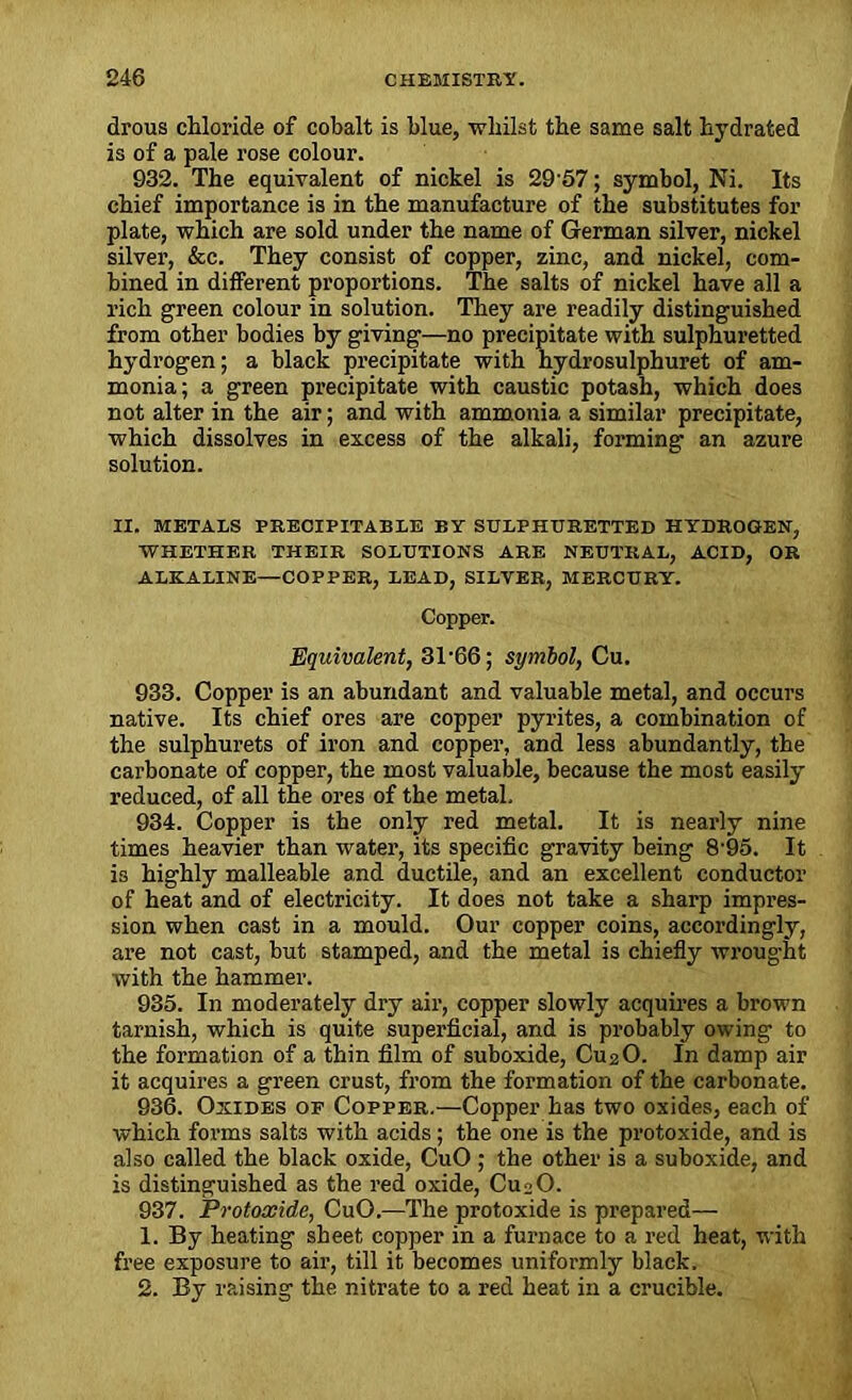 drous chloride of cobalt is blue, whilst the same salt hydrated is of a pale rose colour. 932. The equivalent of nickel is 2957; symbol, Ni. Its chief importance is in the manufacture of the substitutes for plate, which are sold under the name of German silver, nickel silver, &c. They consist of copper, zinc, and nickel, com- bined in different proportions. The salts of nickel have all a rich green colour in solution. They are readily distinguished from other bodies by giving—no precipitate with sulphuretted hydrogen; a black precipitate with hydrosulphuret of am- monia; a green precipitate with caustic potash, which does not alter in the air; and with ammonia a similar precipitate, which dissolves in excess of the alkali, forming an azure solution. II. METALS PRECIPITABLE BY SULPHURETTED HYDROGEN, WHETHER THEIR SOLUTIONS ARE NEUTRAL, ACID, OR ALKALINE—COPPER, LEAD, SILVER, MERCURY. Copper. Equivalent, 31-66; symbol, Cu. 933. Copper is an abundant and valuable metal, and occurs native. Its chief ores are copper pyrites, a combination of the sulphurets of iron and copper, and less abundantly, the carbonate of copper, the most valuable, because the most easily reduced, of all the ores of the metal, 934. Copper is the only red metal. It is nearly nine times heavier than water, its specific gravity being 8'95. It is highly malleable and ductile, and an excellent conductor of heat and of electricity. It does not take a sharp impres- sion when cast in a mould. Our copper coins, accordingly, are not cast, but stamped, and the metal is chiefly wrought with the hammer. 935. In moderately dry air, copper slowly acquires a brown tarnish, which is quite superficial, and is probably owing to the formation of a thin film of suboxide, CU2O. In damp air it acquires a green crust, from the formation of the carbonate. 936. Oxides of Copper.—Copper has two oxides, each of which forms salts with acids; the one is the protoxide, and is also called the black oxide, CuO ; the other is a suboxide, and is distinguished as the red oxide, CujO. 937. Protoxide, CuO.—The protoxide is prepared— 1. By heating sheet copper in a furnace to a red heat, with free exposure to air, till it becomes uniformly black. 2. By raising the nitrate to a red heat in a crucible.