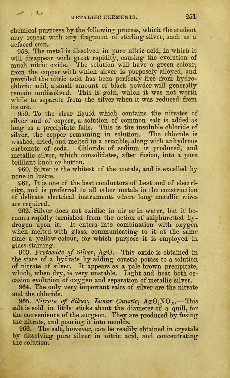 chemical purposes by the following process, which the student may repeat with any fragment of sterling silver, such as a defaced coin. 958. The metal is dissolved in pure nitric acid, in which it will disappear with great rapidity, causing the evolution of much nitric oxide. The solution will have a green colour, from the copper with which silver is purposely alloyed, and provided the nitric acid has been perfectly free from hydro- chloi'ic acid, a small amount of black powder will generally remain un dissolved. This is gold, which it was not worth while to separate from the silver when it was reduced from its ore. 959. To the clear liquid which contains the nitrates of silver and of copper, a solution of common salt is added as long as a precipitate falls. This is the insoluble chloride of silver, the copper remaining in solution. The chloride is washed, dried, and melted in a crucible, along with anhydrous carbonate of soda. Chloride of sodium is produced, and metallic silver, which consolidates, after fusion, into a pure brilliant knob or button. 960. Silver is the whitest of the metals, and is excelled by none in lustre. 961. It is one of the best conductors of heat and of electri- city, and is preferred to all other metals in the construction of delicate electrical instruments where long metallic wires are required. 962. Silver does not oxidise in air or in water, but it be- comes rapidly tarnished from the action of sulphuretted hy- drogen upon it. It enters into combination with oxygen when melted with glass, communicating to it at the same time a yellow colour, for which purpose it is employed in glass-staining. 963. Protoxide of Silver, AgO.—This oxide is obtained in the state of a hydrate by adding caustic potass to a solution of nitrate of silver. It appears as a pale brown precipitate, which, when dry, is very unstable. Light and heat both oc- casion evolution of oxygen and separation of metallic silver. 964. The only very important salts of silver are the nitrate and the chloride. 965. Nitrate of Silver, Lunar Caustic, Ag0,N05.— This salt is sold in little sticks about the diameter of a quill, for the convenience of the surgeon. They are produced by fusing the nitrate, and pouring it into moulds. 966. The salt, however, can be readily obtained in crystals by dissolving pure silver in nitric acid, and concentrating the solution.
