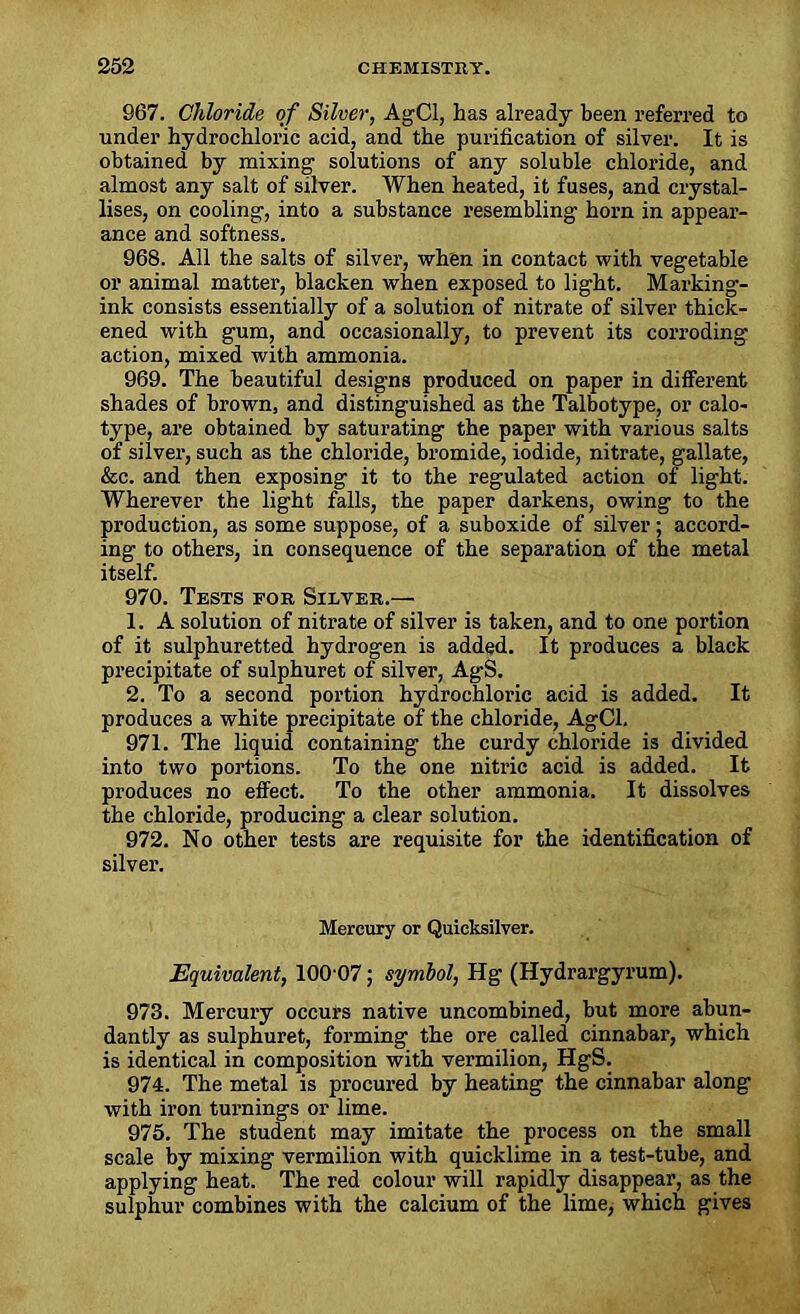 967. Chloride of Silver, AgCl, has already been referred to under hydrochloric acid, and the purification of silver. It is obtained by mixing1 solutions of any soluble chloride, and almost any salt of silver. When heated, it fuses, and crystal- lises, on cooling, into a substance resembling horn in appear- ance and softness. 968. All the salts of silver, when in contact with vegetable or animal matter, blacken when exposed to light. Marking- ink consists essentially of a solution of nitrate of silver thick- ened with gum, and occasionally, to prevent its corroding action, mixed with ammonia. 969. The beautiful designs produced on paper in different shades of brown, and distinguished as the Talbotype, or calo- type, are obtained by saturating the paper with various salts of silver, such as the chloride, bromide, iodide, nitrate, gallate, &c. and then exposing it to the regulated action of light. Wherever the light falls, the paper darkens, owing to the production, as some suppose, of a suboxide of silver; accord- ing to others, in consequence of the separation of the metal itself. 970. Tests for Silver.— 1. A solution of nitrate of silver is taken, and to one portion of it sulphuretted hydrogen is added. It produces a black precipitate of sulphuret of silver, Ag-S. 2. To a second portion hydrochloric acid is added. It produces a white precipitate of the chloride, AgCl. 971. The liquid containing the curdy chloride is divided into two portions. To the one nitric acid is added. It produces no effect. To the other ammonia. It dissolves the chloride, producing a clear solution. 972. No other tests are requisite for the identification of silver. Mercury or Quicksilver. Equivalent, 100 07; symbol, Hg (Hydrargyrum). 973. Mercury occurs native uncombined, but more abun- dantly as sulphuret, forming the ore called cinnabar, which is identical in composition with vermilion, HgS. 974. The metal is procured by heating the cinnabar along with iron turnings or lime. 975. The student may imitate the process on the small scale by mixing vermilion with quicklime in a test-tube, and applying heat. The red colour will rapidly disappear, as the sulphur combines with the calcium of the limey which gives