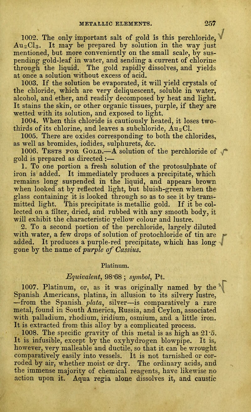 1002. The only important salt of gold is this perchloride, ■ AU2CI3. It may be prepared by solution in the way just mentioned, but more conveniently on the small scale, by sus- pending gold-leaf in water, and sending a current of chlorine through the liquid. The gold rapidly dissolves, and yields at once a solution without excess of acid. 1003. If the solution be evaporated, it will yield crystals of the chloride, which are very deliquescent, soluble in water, alcohol, and ether, and readily decomposed by heat and light. It stains the skin, or other organic tissues, purple, if they are wetted with its solution, and exposed to light. 1004. When this chloride is cautiously heated, it loses two- thirds of its chlorine, and leaves a subchloride, A.U2CI. 1005. There are oxides corresponding to both the chlorides, as well as bromides, iodides, sulphurets, &c. 1006. Tests for Gold.—A solution of the perchloride of gold is prepared as directed :— 1. To one portion a fresh solution of the protosulphate of iron is added. It immediately produces a precipitate, which remains long suspended in the liquid, and appears brown when looked at by reflected light, but bluish-green when the glass containing it is looked through so as to see it by trans- mitted light. This precipitate is metallic gold. If it he col- lected on a filter, dried, and rubbed with any smooth body, it will exhibit the characteristic yellow colour and lustre. 2. To a second portion of the perchloride, largely diluted with water, a few drops of solution of protochloride of tin are r added. It produces a purple-red precipitate, which has long gone by the name of purple of Cassius. Platinum. Equivalent, 98’68 ; symbol, Pt. 1007. Platinum, or, as it was originally named by the ' Spanish Americans, platina, in allusion to its silvery lustre, —from the Spanish plata, silver—is comparatively a rare metal, found in South America, Russia, and Ceylon, associated with palladium, rhodium, iridium, osmium, and a little iron. It is extracted from this alloy by a complicated process. 1008. The specific gravity of this metal is as high as 21-a. It is infusible, except by the oxyhydrogen blowpipe. It is, however, very malleable and ductile, so that it can be wrought comparatively easily into vessels. It is not tarnished or cor- roded by air, whether moist or dry. The ordinary acids, and the immense majority of chemical reagents, have likewise no action upon it. Aqua regia alone dissolves it, and caustic