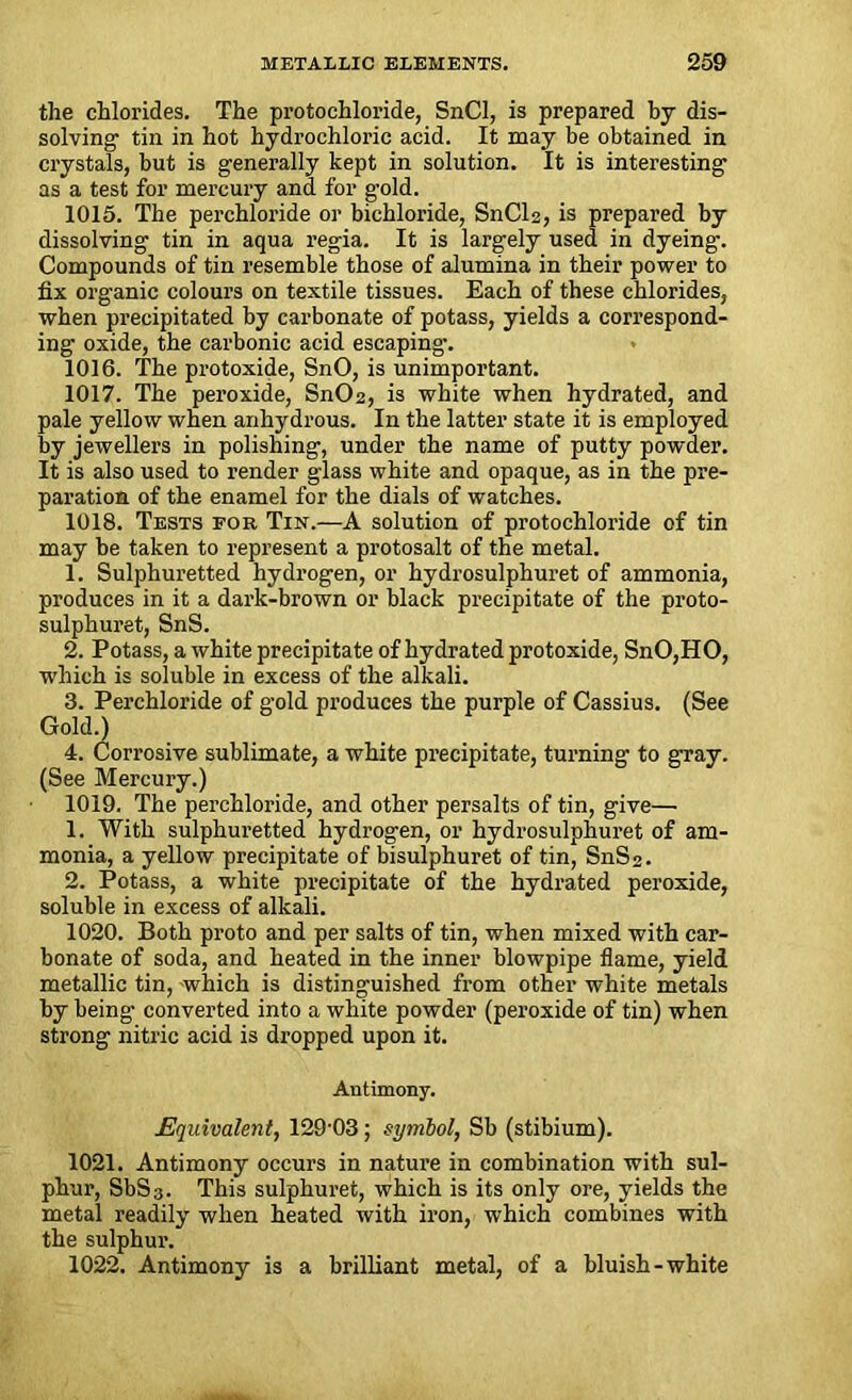 the chlorides. The protochloride, SnCl, is prepared by dis- solving' tin in hot hydrochloric acid. It may be obtained in crystals, but is generally kept in solution. It is interesting as a test for mercury and for gold. 1015. The perchloride or bichloride, SnCl2, is prepared by dissolving tin in aqua regia. It is largely used in dyeing. Compounds of tin resemble those of alumina in their power to fix organic colours on textile tissues. Each of these chlorides, when precipitated by carbonate of potass, yields a correspond- ing oxide, the carbonic acid escaping-. 1016. The protoxide, SnO, is unimportant. 1017. The peroxide, Sn02, is white when hydrated, and pale yellow when anhydrous. In the latter state it is employed by jewellers in polishing, under the name of putty powder. It is also used to render glass white and opaque, as in the pre- paration of the enamel for the dials of watches. 1018. Tests for Tin.—A solution of protochloride of tin may be taken to represent a protosalt of the metal. 1. Sulphuretted hydrogen, or hydrosulphuret of ammonia, produces in it a dark-brown or black precipitate of the proto- sulphuret, SnS. 2. Potass, a white precipitate of hydrated protoxide, SnO,HO, which is soluble in excess of the alkali. 3. Perchloride of gold produces the purple of Cassius. (See Gold.) 4. Corrosive sublimate, a white precipitate, turning to gray. (See Mercury.) 1019. The perchloride, and other persalts of tin, give— 1. With sulphuretted hydrogen, or hydrosulphuret of am- monia, a yellow precipitate of bisulphuret of tin, SnS 2. 2. Potass, a white precipitate of the hydrated peroxide, soluble in excess of alkali. 1020. Both proto and per salts of tin, when mixed with car- bonate of soda, and heated in the inner blowpipe flame, yield metallic tin, which is distinguished from other white metals by being converted into a white powder (peroxide of tin) when strong nitric acid is dropped upon it. Antimony. Equivalent, 129'03 ; symbol, Sb (stibium). 1021. Antimony occurs in nature in combination with sul- phur, SbS3. This sulphuret, which is its only ore, yields the metal readily when heated with iron, which combines with the sulphur. 1022. Antimony is a brilliant metal, of a bluish-white