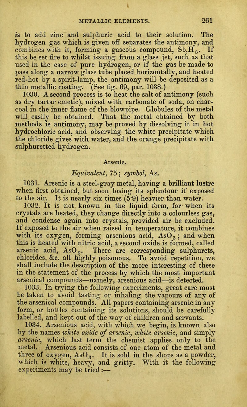 is to add zinc and sulphuric acid to their solution. The hydrogen gas which is given off separates the antimony, and combines with it, forming a gaseous compound, Sb,H3. If this be set fire to whilst issuing from a glass jet, such as that used in the case of pure hydrogen, or if the gas be made to pass along a narrow glass tube placed horizontally, and heated red-hot by a spirit-lamp, the antimony will be deposited as a thin metallic coating. (See fig. 69, par. 1038.) 1030. A second process is to heat the salt of antimony (such as dry tartar emetic), mixed with carbonate of soda, on char- coal in the inner flame of the blowpipe. Globules of the metal will easily be obtained. That the metal obtained by both methods is antimony, may be proved by dissolving it in hot hydrochloric acid, and observing the white precipitate which the chloride gives with water, and the orange precipitate with sulphuretted hydrogen. Arsenic. Equivalent, 75; symbol, As. 1031. Arsenic is a steel-gray metal, having a brilliant lustre when first obtained, but soon losing its splendour if exposed to the air. It is nearly six times (5'9) heavier than water. 1032. It is not known in the liquid form, for-when its crystals are heated, they change directly into a colourless gas, and condense again into crystals, provided air be excluded. If exposed to the air when raised in temperature, it combines with its oxygen, forming arsenious acid, AsOs ; and when this is heated with nitric acid, a second oxide is formed, called arsenic acid, AsOs. There are corresponding sulphurets, chlorides, &c. all highly poisonous. To avoid repetition, we shall include the description of the more interesting of these in the statement of the process by which the most important arsenical compounds—namely, arsenious acid—is detected. 1033. In trying the following experiments, great care must be taken to avoid tasting or inhaling the vapours of any of the arsenical compounds. All papers containing arsenic in any form, or bottles containing its solutions, should be carefully labelled, and kept out of the way of children and servants. 1034. Arsenious acid, with which we begin, is known also by the names white oxide of arsenic, white arsenic, and simply arsenic, which last term the chemist applies only to the metal. Arsenious acid consists of one atom of the metal and three of oxygen, As03. It is sold in the shops as a powder, which is white, heavy, and gritty. With it the following experiments may be tried:—