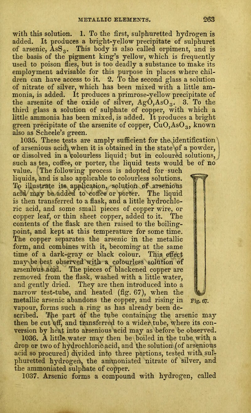 with this solution. 1. To the first, sulphuretted hydrogen is added. It produces a bright-yellow precipitate of sulphuret of arsenic, AsS3. This body is also called orpiment, and is the basis of the pigment king’s yellow, which is frequently used to poison flies, but is too deadly a substance to make its employment advisable for this purpose in places where chil- dren can have access to it. 2. To the second glass a solution of nitrate of silver, which has been mixed with a little am- monia, is added. It produces a primrose-yellow precipitate of the arsenite of the oxide of silver, AgO,As03. 3. To the third glass a solution of sulphate of copper, with which a little ammonia has been mixed, is added. It produces a bright green precipitate of the arsenite of copper, CuO,As03, known also as Scheele’s green. 1035. These tests are amply sufficient for the identification' of arsenious acid^ when it is obtained in the state of a powder, or dissolved in a colourless liquid; but in coloured solutions, such as tea, coffee, or porter, the liquid tests would be of no value. The following process is adopted for such liquids, and is also applicable to colourless solutions. To illustrate its application, solution of arsenious acitl may be added to '■■coffee or porter. The liquid is then transferred to a flask, and a little hydrochlo- ric acid, and some small pieces of copper wire, or copper leaf, or thin sheet copper, added to it. The contents of the flask are then raised to the boiling- point, and kept at this temperature for some time. The copper separates the arsenic in the metallic form, and combines with it, becoming at the same time of a dark-gray or black colour. This effect may'be best observed with a colourless solution of arsenious acid. The pieces of blackened copper are removed from the flask, washed with a little water, and gently dried. They are then introduced into a narrow test-tube, and heated (fig. 67), when the metallic arsenic abandons the copper, and rising in Fig. 67. vapour, forms such a ring as has already been de- scribed. The part of the tube containing the arsenic may then be cut pff, and transferred to a wider tube, where its con- version by heat into arsenious acid may as before be observed. 1036. A little water may then be boiled in the tube with a drop or two of hydrochloric acid, and the solution (of arsenious acid so procured) divided into three portions, tested with sul- phuretted hydrogen, the ammoniated nitrate of silver, and the ammoniated sulphate of copper. 1037. Arsenic forms a compound with hydrogen, called