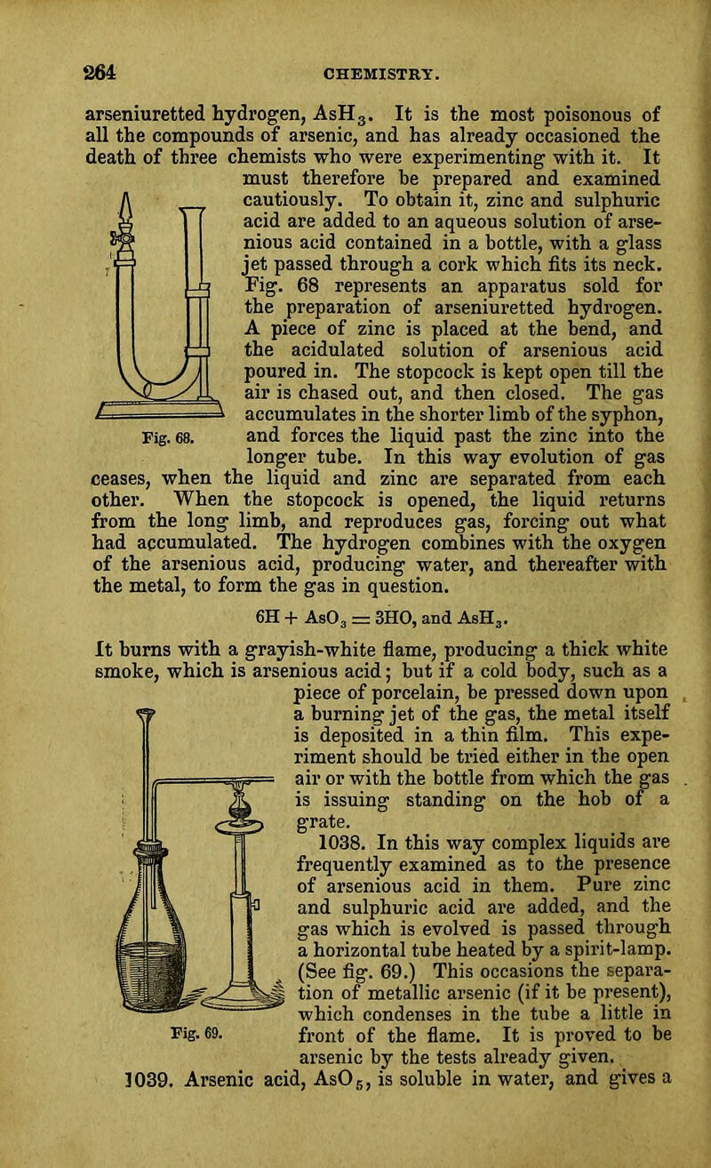 arseniuretted hydrogen, AsHs. It is the most poisonous of all the compounds of arsenic, and has already occasioned the death of three chemists who were experimenting with it. It must therefore be prepared and examined cautiously. To obtain it, zinc and sulphuric acid are added to an aqueous solution of arse- nious acid contained in a bottle, with a glass jet passed through a cork which fits its neck. Fig. 68 represents an apparatus sold for the preparation of arseniuretted hydrogen. A piece of zinc is placed at the bend, and the acidulated solution of arsenious acid poured in. The stopcock is kept open till the air is chased out, and then closed. The gas accumulates in the shorter limb of the syphon, Fig. 68. and forces the liquid past the zinc into the longer tube. In this way evolution of gas ceases, when the liquid and zinc are separated from each other. When the stopcock is opened, the liquid returns from the long limb, and reproduces gas, forcing out what had accumulated. The hydrogen combines with the oxygen of the arsenious acid, producing water, and thereafter with the metal, to form the gas in question. 6H + AsO, = 3HO, and AsH3. It burns with a grayish-white flame, producing a thick white smoke, which is arsenious acid; but if a cold body, such as a piece of porcelain, be pressed down upon a burning jet of the gas, the metal itself is deposited in a thin film. This expe- riment should be tried either in the open air or with the bottle from which the gas is issuing standing on the hob of a grate. 1038. In this way complex liquids are frequently examined as to the presence of arsenious acid in them. Pure zinc and sulphuric acid are added, and the gas which is evolved is passed through a horizontal tube heated by a spirit-lamp. (See fig. 69.) This occasions the separa- tion of metallic arsenic (if it be present), which condenses in the tube a little in Fig- 69. front of the flame. It is proved to be arsenic by the tests already given. 1039. Arsenic acid, AsOs, is soluble in water, and gives a