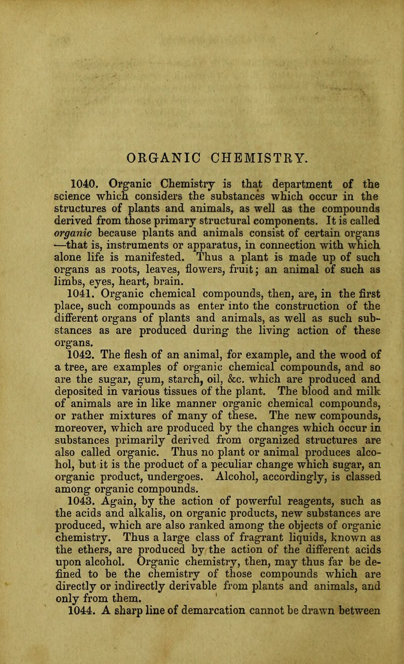 ORGANIC CHEMISTRY. 1040. Oi’ganic Chemistry is that department of the science which considers the substances which occur in the structures of plants and animals, as well as the compounds derived from those primary structural components. It is called organic because plants and animals consist of certain organs —that is, instruments or apparatus, in connection with which alone life is manifested. Thus a plant is made up of such organs as roots, leaves, flowers, fruit; an animal of such as limbs, eyes, heart, brain. 1041. Organic chemical compounds, then, are, in the first place, such compounds as enter into the construction of the different organs of plants and animals, as well as such sub- stances as are produced during the living action of these organs. 1042. The flesh of an animal, for example, and the wood of a tree, are examples of organic chemical compounds, and so are the sugar, gum, starch, oil, &c. which are produced and deposited in various tissues of the plant. The blood and milk of animals are in like manner organic chemical compounds, or rather mixtures of many of these. The new compounds, moreover, which are produced by the changes which occur in substances primarily derived from organized structures are also called organic. Thus no plant or animal produces alco- hol, but it is the product of a peculiar change which sugar, an organic product, undergoes. Alcohol, accordingly, is classed among organic compounds. 1043. Again, by the action of powerful reagents, such as the acids and alkalis, on organic products, new substances are produced, which are also ranked among the objects of organic chemistry. Thus a large class of fragrant liquids, known as the ethers, are produced by the action of the different acids upon alcohol. Organic chemistry, then, may thus far be de- fined to be the chemistry of those compounds which are directly or indirectly derivable from plants and animals, and only from them. 1044. A sharp line of demarcation cannot be drawn between