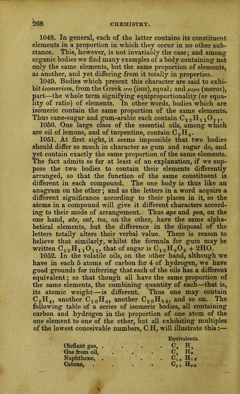 1048. In general, each of the latter contains its constituent elements in a proportion in which they occur in no other sub- stance. This, however, is not invariably the case; and among organic bodies we find many examples of a body containing not only the same elements, but the same proportion of elements, as another, and yet differing from it totally in properties. 1049. Bodies which present this character are said to exhi- bit isomerism, from the Greek urns (isos), equal; and (meros), part—the whole term signifying equiproportionality (or equa- lity of ratio) of elements. In other words, bodies which are isomeric contain the same proportion of the same elements. Thus cane-sugar and gum-arabic each contain C12H11011. 1050. One large class of the essential oils, among which are oil of lemons, and of turpentine, contain C5H4. 1051. At first sight, it seems impossible that two bodies should differ so much in character as gum and sugar do, and yet contain exactly the same proportion of the same elements. The fact admits so far at least of an explanation, if we sup- pose the two bodies to contain their elements differently arranged, so that the function of the same constituent is different in each compound. The one body is thus like an anagram on the other; and as the letters in a word acquire a different significance according to their places in it, so the atoms in a compound will give it different characters accord- ing to their mode of arrangement. Thus ape and pea, on the one hand, ate, eat, tea, on the other, have the same alpha- betical elements, but the difference in the disposal of the letters totally alters their verbal value. There is reason to believe that similarly, whilst the formula for gum may be written 0x211! 1011, that of sugar is C12H909 + 2HO. 1052. In the volatile oils, on the other hand, although we have in each 5 atoms of carbon for 4 of hydrogen, we have good grounds for inferring that each of the oils has a different equivalent; so that though all have the same proportion of the same elements, the combining quantity of each—that is, its atomic weight—is different. Thus one may contain C6H4, another C10H8, another C20H16, and so on. The following table of a series of isomeric bodies, all containing carbon and hydrogen in the proportion of one atom of the one element to one of the other, but all exhibiting multiples of the lowest conceivable numbers, C H, will illustrate this:— Equivalents. Olefiant gas, . . c4 h4 Gas from oil, C3 h8 Naphthene, . . c16h18 Cetene, C3? h.,*