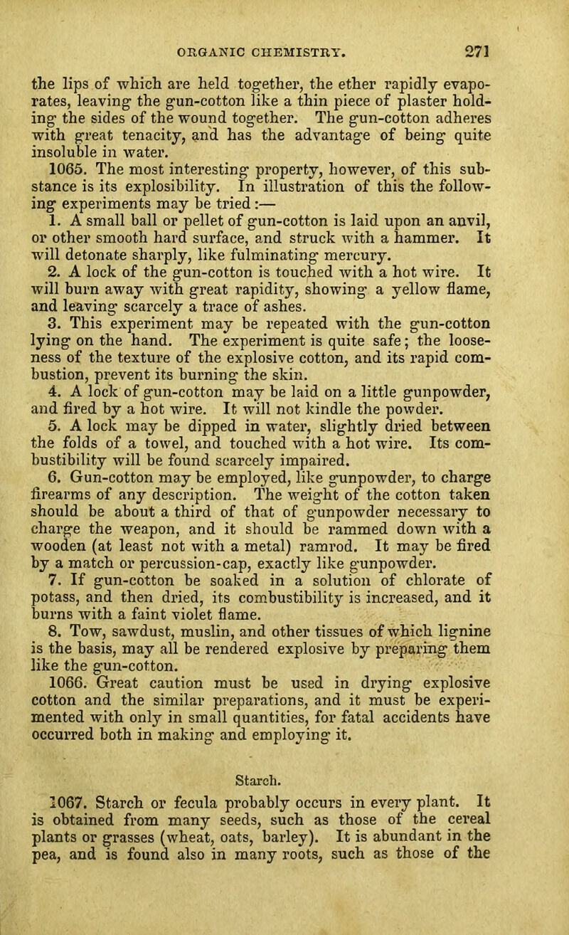 the lips of which are held together, the ether rapidly evapo- rates, leaving the gun-cotton like a thin piece of plaster hold- ing the sides of the wound together. The gun-cotton adheres with great tenacity, and has the advantage of being quite insoluble in water. 1065. The most interesting property, however, of this sub- stance is its explosibility. In illustration of this the follow- ing experiments may be tried :— 1. A small ball or pellet of gun-cotton is laid upon an anvil, or other smooth hard surface, and struck with a hammer. It will detonate sharply, like fulminating mercury. 2. A lock of the gun-cotton is touched with a hot wire. It will burn away with great rapidity, showing a yellow flame, and leaving scarcely a trace of ashes. 3. This experiment may be repeated with the gun-cotton lying on the hand. The experiment is quite safe; the loose- ness of the texture of the explosive cotton, and its rapid com- bustion, prevent its burning the skin. 4. A lock of gun-cotton may be laid on a little gunpowder, and fired by a hot wire. It will not kindle the powder. 5. A lock may be dipped in water, slightly dried between the folds of a towel, and touched with a hot wire. Its com- bustibility will be found scarcely impaired. 6. Gun-cotton may be employed, like gunpowder, to charge firearms of any description. The weight of the cotton taken should be about a third of that of g-unpowder necessary to charge the weapon, and it should be rammed down with a wooden (at least not with a metal) ramrod. It may be fired by a match or percussion-cap, exactly like gunpowder. 7. If gun-cotton be soaked in a solution of chlorate of potass, and then dried, its combustibility is increased, and it burns with a faint violet flame. 8. Tow, sawdust, muslin, and other tissues of which lignine is the basis, may all be rendered explosive by preparing them like the gun-cotton. 1066. Great caution must be used in drying explosive cotton and the similar preparations, and it must be experi- mented with only in small quantities, for fatal accidents have occurred both in making and employing it. Starch. 1067. Starch or fecula probably occurs in every plant. It is obtained from many seeds, such as those of the cereal plants or grasses (wheat, oats, barley). It is abundant in the pea, and is found also in many roots, such as those of the