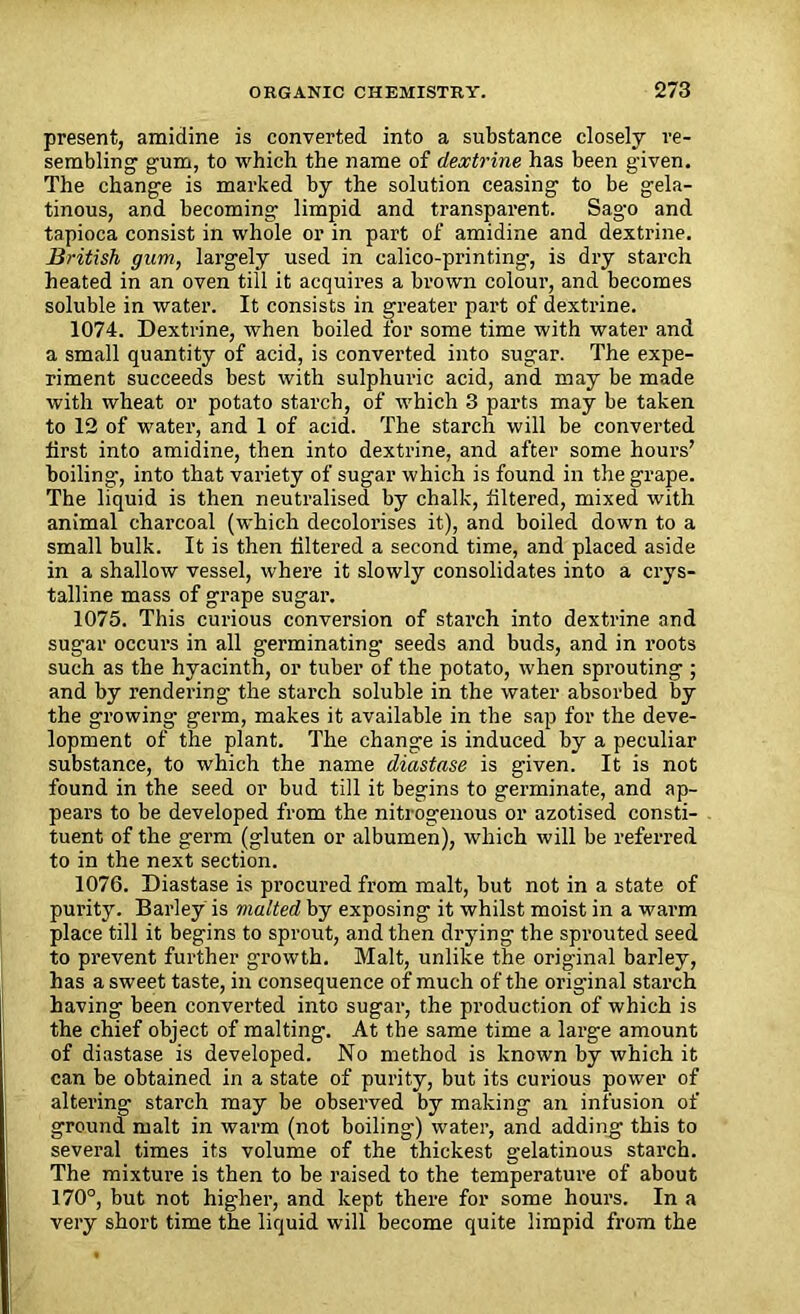 present, amidine is converted into a substance closely re- sembling gum, to which the name of dextrine has been given. The change is marked by the solution ceasing to be gela- tinous, and becoming limpid and transparent. Sago and tapioca consist in whole or in part of amidine and dextrine. British gum, largely used in calico-printing, is dry starch heated in an oven till it acquires a brown colour, and becomes soluble in water. It consists in greater part of dextrine. 1074. Dextrine, when boiled for some time with water and a small quantity of acid, is converted into sugar. The expe- riment succeeds best with sulphuric acid, and may be made with wheat or potato starch, of which 3 parts may be taken to 12 of water, and 1 of acid. The starch will be converted first into amidine, then into dextrine, and after some hours’ boiling*, into that variety of sugar which is found in the grape. The liquid is then neutralised by chalk, filtered, mixed with animal charcoal (which decolorises it), and boiled down to a small bulk. It is then filtered a second time, and placed aside in a shallow vessel, where it slowly consolidates into a crys- talline mass of grape sugar. 1075. This curious conversion of starch into dextrine and sugar occurs in all germinating* seeds and buds, and in roots such as the hyacinth, or tuber of the potato, when sprouting ; and by rendering the starch soluble in the water absorbed by the growing germ, makes it available in the sap for the deve- lopment of the plant. The change is induced by a peculiar substance, to which the name diastase is given. It is not found in the seed or bud till it begins to germinate, and ap- pears to be developed from the nitrogenous or azotised consti- tuent of the germ (gluten or albumen), which will be referred to in the next section. 1076. Diastase is procured from malt, but not in a state of purity. Barley is malted by exposing it whilst moist in a warm place till it begins to sprout, and then drying the sprouted seed to prevent further growth. Malt, unlike the original barley, has a sweet taste, in consequence of much of the original starch having been converted into sugar, the production of which is the chief object of malting. At the same time a large amount of diastase is developed. No method is known by which it can be obtained in a state of purity, but its curious power of altering starch may be observed by making an infusion of ground malt in warm (not boiling) water, and adding this to several times its volume of the thickest gelatinous starch. The mixture is then to be raised to the temperature of about 170°, but not higher, and kept there for some hours. In a very short time the liquid will become quite limpid from the