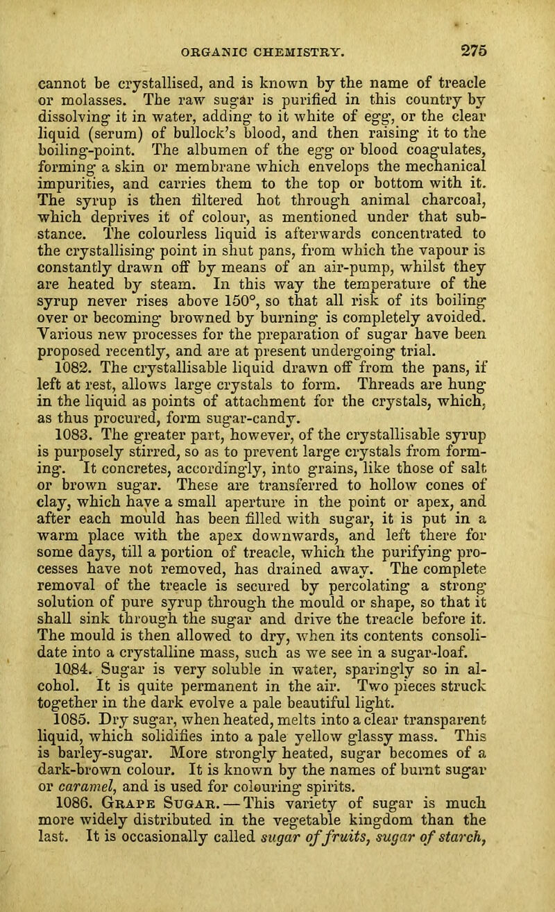 cannot be crystallised, and is known by the name of treacle or molasses. The raw sugar is purified in this country by dissolving- it in water, adding to it white of egg, or the clear liquid (serum) of bullock’s blood, and then raising it to the boiling-point. The albumen of the eg-g- or blood coagulates, forming a skin or membrane which envelops the mechanical impurities, and carries them to the top or bottom with it. The syrup is then filtered hot through animal charcoal, which deprives it of colour, as mentioned under that sub- stance. The colourless liquid is afterwards concentrated to the crystallising point in shut pans, from which the vapour is constantly drawn off by means of an air-pump, whilst they are heated by steam. In this way the temperature of the syrup never rises above 150°, so that all risk of its boiling over or becoming browned by burning is completely avoided. Various new processes for the preparation of sugar have been proposed recently, and are at present undergoing trial. 1082. The crystallisable liquid drawn off from the pans, if left at rest, allows large crystals to form. Threads are hung in the liquid as points of attachment for the crystals, which, as thus procured, form sugar-candy. 1083. The greater part, however, of the crystallisable syrup is purposely stirred, so as to prevent large crystals from form- ing. It concretes, accordingly, into grains, like those of salt or brown sugar. These are transferred to hollow cones of clay, which have a small aperture in the point or apex, and after each mould has been filled with sugar, it is put in a warm place with the apex downwards, and left there for some days, till a portion of treacle, which the purifying pro- cesses have not removed, has drained away. The complete removal of the treacle is secured by percolating a strong solution of pure syrup through the mould or shape, so that it shall sink through the sugar and drive the treacle before it. The mould is then allowed to dry, when its contents consoli- date into a crystalline mass, such as we see in a sugar-loaf. 1084. Sugar is very soluble in water, sparingly so in al- cohol. It is quite permanent in the air. Two pieces struck together in the dark evolve a pale beautiful light. 1085. Dry sugar, when heated, melts into a clear transparent liquid, which solidifies into a pale yellow glassy mass. This is barley-sugar. More strongly heated, sugar becomes of a dark-brown colour. It is known by the names of burnt sugar or caramel, and is used for colouring spirits. 1086. Grape Sugar. — This variety of sugar is mucli more widely distributed in the vegetable kingdom than the last. It is occasionally called sugar of fruits, sugar of starch,