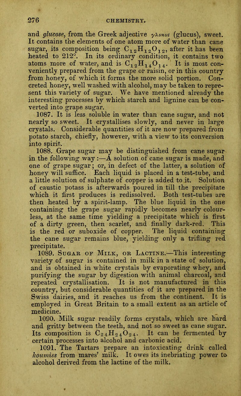and glucose, from the Greek adjective yXwxus (g'lucus), sweet. It contains the elements of one atom more of water than cane sugar, its composition being C12H12012, after it has been heated to 212°. In its ordinary condition, it contains two atoms more of water, and is C12H14014. It is most con- veniently prepared from the grape or raisin, or in this country from honey, of which it forms the more solid portion. Con- creted honey, well washed with alcohol, may be taken to repre- sent this variety of sugar. We have mentioned already the interesting processes by which starch and lignine can be con- verted into grape sugar. 1087. It is less soluble in water than cane sugar, and not nearly so sweet. It crystallises slowly, and never in large crystals. Considerable quantities of it are now prepared from potato starch, chiefly, however, with a view to its conversion into spirit- 1088. Grape sugar may be distinguished from cane sugar in the following way :—A solution of cane sugar is made, and one of grape sugar; or, in defect of the latter, a solution of honey will suffice. Each liquid is placed in a test-tube, and a little solution of sulphate of copper is added to it. Solution of caustic potass is afterwards poured in till the precipitate which it first produces is redissolved. Both test-tubes are then heated by a spirit-lamp. The blue liquid in the one containing the grape sugar rapidly becomes nearly colour- less, at the same time yielding a precipitate which is first of a dirty green, then scarlet, and finally dark-red. This is the red or suboxide of copper. The liquid containing the cane sugar remains blue, yielding only a trifling red precipitate. 1089. Sugar of Milk, or Lactike.—This interesting variety of sugar is contained in milk in a state of solution, and is obtained in white crystals by evaporating whey, and purifying the sugar by digestion with animal charcoal, and repeated crystallisation. It is not manufactured in this country, but considerable quantities of it are prepared in the Swiss dairies, and it reaches us from the continent. It is employed in Great Britain to a small extent as an article of medicine. 1090. Milk sugar readily forms crystals, which are hard and gritty between the teeth, and not so sweet as cane sugar. Its composition is C24H24O24. It can be fermented by certain processes into alcohol and carbonic acid. 1091. The Tartars prepare an intoxicating drink called koumiss from mares’ milk. It owes its inebriating power to alcohol derived from the lactine of the milk.