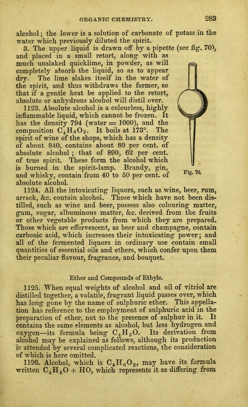 alcohol; the lower is a solution of carbonate of potass in the water which previously diluted the spirit. 3. The upper liquid is drawn off by a pipette (see fig1. 70V, and placed in a small retort, along with as much unslaked quicklime, in powder, as will completely absorb the liquid, so as to appear dry. The lime slakes itself in the water of the spirit, and thus withdraws the former, so that if a gentle heat be applied to the retort, absolute or anhydrous alcohol will distil over. 1123. Absolute alcohol is a colourless, highly inflammable liquid, which cannot be frozen. It has the density 794 (water = 1000), and the composition C4Hg02. It boils at 173°. The spirit of wine of the shops, which has a density of about 840, contains about 80 per cent, of absolute alcohol ; that of 890, 62 per cent, of true spirit. These form the alcohol which is burned in the spirit-lamp. Brandy, gin, and whisky, contain from 40 to 50 per cent, of absolute alcohol. 1124. All the intoxicating liquors, such as wine, beer, rum, arrack, &c. contain alcohol. Those which have not been dis- tilled, such as wine and beer, possess also colouring matter, gum, sugar, albuminous matter, &c. derived from the fruits or other vegetable products from which they are prepared. Those which are effervescent, as beer and champagne, contain carbonic acid, which increases their intoxicating power; and all of the fermented liquors in ordinary use contain small quantities of essential oils and ethers, which confer upon them their peculiar flavour, fragrance, and bouquet. Ether and Compounds of Ethyle. 1125. When equal weights of alcohol and oil of vitriol are distilled together, a volatile, fragrant liquid passes over, which has long gone by the name of sulphuric ether. This appella- tion has reference to the employment of sulphuric acid in the preparation of ether, not to the presence of sulphur in it. It contains the same elements as alcohol, but less hydrogen and oxygen—its formula being C4HbO. Its derivation from alcohol may be explained as follows, although its production is attended by several complicated reactions, the consideration of which is here omitted. 1126. Alcohol, which is C4H0O2, may have its formula written C4H60 + HO, which represents it as differing from