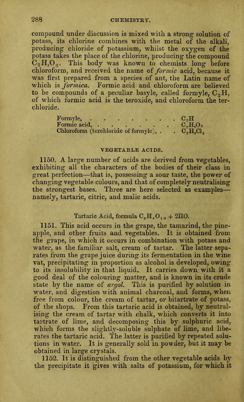 compound under discussion is mixed with a strong' solution of potass, its chlorine combines with the metal of the alkali, producing chloride of potassium, whilst the oxygen of the potass takes the place of the chloi'ine, producing the compound C2H,03. This body was known to chemists long before chloroform, and received the name of formic acid, because it was first prepared from a species of ant, the Latin name of which is formica. Formic acid and chloroform are believed to be compounds of a peculiar basyle, called formyle, C2H, of which formic acid is the teroxide, and chloroform the ter- chloride. Formyle, C»H Formic acid, C„H,0.i Chloroform (terchloride of formyle), . . C2It,Cl3 VEGETABLE ACIDS. 1150. A large number of acids are derived from vegetables, exhibiting all the characters of the bodies of their class in great perfection—that is, possessing a sour taste, the power of changing vegetable colours, and that of completely neutralising the strongest bases. Three are here selected as examples— namely, tartaric, citric, and malic acids. Tartaric Acid, formula CsHjO, 0 + 2HO. 1151. This acid occurs in the grape, the tamarind, the pine- apple, and other fruits and vegetables. It is obtained from the grape, in which it occurs in combination with potass and water, as the familiar salt, cream of tartar. The latter sepa- rates from the grape juice during its fermentation in the wine vat, precipitating in proportion as alcohol is developed, owing’ to its insolubility in that liquid. It carries down with it a good deal of the colouring mattei', and is known in its crude state by the name of argol. This is purified by solution in water, and digestion with animal charcoal, and foi’ms, when free from colour, the cream of tartar, or bitartrate of potass, of the shops. From this tartai'ic acid is obtained, by neuti'al- ising the ci’eam of tartar with chalk, which converts it into tartrate of lime, and decomposing this by sulphuric acid, which forms the slightly-soluble sulphate of lime, and libe- rates the tartaric acid. The latter is purified by repeated solu- tions in water. It is generally sold in powder, but it may be obtained in lai’ge crystals. 1152. It is distinguished fi’om the other vegetable acids by the pi'ecipitate it gives with salts of potassium, for which it