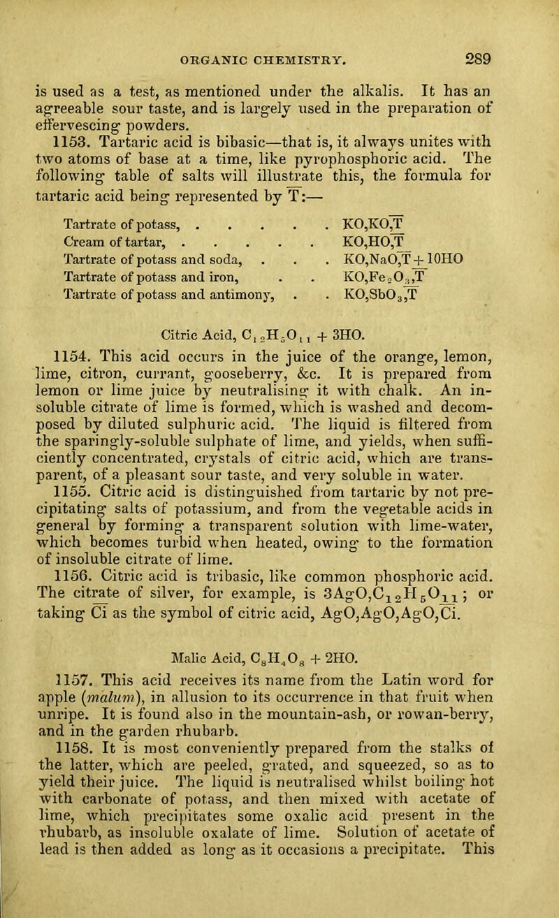 is used as a test, as mentioned under the alkalis. It has an agreeable sour taste, and is largely used in the preparation of effervescing powders. 1153. Tartaric acid is bibasic—that is, it always unites with two atoms of base at a time, like pyrophosphoric acid. The following table of salts will illustrate this, the formula for tartaric acid being represented by T:— Tartrate of potass, KO,KO,T Cream of tartar, K0,1I0,T Tartrate of potass ancl soda, . . . KO,NaO,T + IQHO Tartrate of potass and iron, . . K0,Fe = 0,,T Tartrate of potass and antimony, . . K0,8b03,T Citric Acid, C, 2H50,, + 3HO. 1154. This acid occurs in the juice of the orange, lemon, lime, citron, currant, gooseberry, &c. It is prepared from lemon or lime juice by neutralising- it with chalk. An in- soluble citrate of lime is formed, which is washed and decom- posed by diluted sulphuric acid. The liquid is filtered from the sparingly-soluble sulphate of lime, and yields, when suffi- ciently concentrated, crystals of citric acid, which are trans- parent, of a pleasant sour taste, and very soluble in water. 1155. Citric acid is distinguished from tartaric by not pre- cipitating salts of potassium, and from the vegetable acids in general by forming a transparent solution with lime-water, which becomes turbid when heated, owing- to the formation of insoluble citrate of lime. 1156. Citric acid is tribasic, like common phosphoric acid. The citrate of silver, for example, is SAgOjCj 2H5Oxx ; or taking Ci as the symbol of citric acid, AgO,AgO,AgO,Ci. Malic Acid, C8H408 + 2HO. 1157. This acid receives its name from the Latin word for apple {malum), in allusion to its occurrence in that fruit when unripe. It is found also in the mountain-ash, or rowan-berry, and in the garden rhubarb. 1158. It is most conveniently prepared from the stalks of the latter, which are peeled, grated, and squeezed, so as to yield their juice. The liquid is neutralised whilst boiling- hot with carbonate of potass, and then mixed with acetate of lime, which precipitates some oxalic acid present in the rhubarb, as insoluble oxalate of lime. Solution of acetate of lead is then added as long as it occasions a precipitate. This