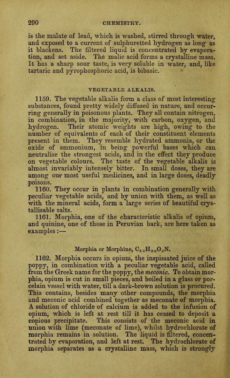 is the malate of lead, which is washed, stirred through water, and exposed to a current of sulphuretted hydrogen as long as it blackens. The filtered liquid is concentrated by evapora- tion, and set aside. The malic acid forms a crystalline mass. It has a sharp sour taste, is very soluble in water, and, like tartaric and pyrophcsphoric acid, is bibasic. VEGETABLE ALKALIS. 1159. The vegetable alkalis form a class of most interesting substances, found pretty widely diffused in nature, and occur- ring generally in poisonous plants. They all contain nitrogen, in combination, in the majority, with carbon, oxygen, and hydrogen. Their atomic weights are high, owing to the number of equivalents of each of their constituent elements present in them. They resemble hydrated ammonia, or the oxide of ammonium, in being powerful bases which can neutralise the strongest acids, and in the effect they produce on vegetable colours. The taste of the vegetable alkalis is almost invariably intensely bitter. In small doses, they are among our most useful medicines, and in large doses, deadly poisons. 1160. They occur in plants in combination generally with peculiar vegetable acids, and by union with them, as well as with the mineral acids, form a large series of beautiful crys- tallisable salts. 1161. Morphia, one of the characteristic alkalis of opium, and quinine, one of those in Peruvian bark, are here taken as examples:— Morphia or Morphine, C3 5H2 0OsN. 1162. Morphia occurs in opium, the inspissated juice of the poppy, in combination with a peculiar vegetable acid, called from the Greek name for the poppy, the meconic. To obtain mor- phia, opium is cut in small pieces, and boiled in a glass or por- celain vessel with water, till a dark-brown solution is procured. This contains, besides many other compounds, the morphia and meconic acid combined together as meconate of morphia. A solution of chloride of calcium is added to the infusion of opium, which is left at rest till it has ceased to deposit a copious precipitate. This consists of the meconic acid in union with lime (meconate of lime), whilst hydrochlorate of morphia remains in solution. The liquid is filtered, concen- trated by evaporation, and left at rest. The hydrochlorate of morphia separates as a crystalline mass, which is strongly