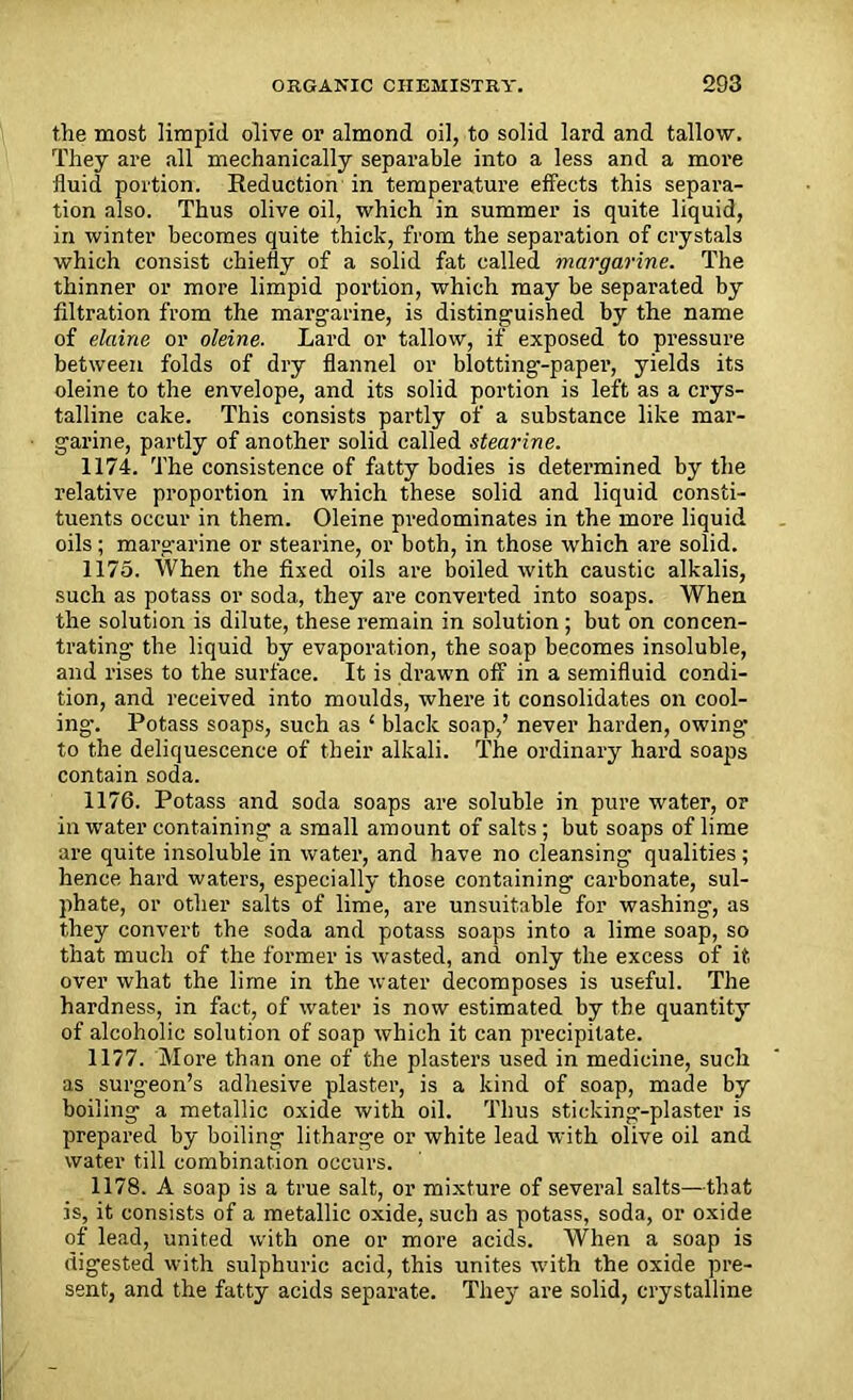 the most limpid olive or almond oil, to solid lard and tallow. They are all mechanically separable into a less and a more fluid portion. Reduction in temperature effects this separa- tion also. Thus olive oil, which in summer is quite liquid, in winter becomes quite thick, from the separation of crystals which consist chiefly of a solid fat called margarine. The thinner or more limpid portion, which may be separated by filtration from the margarine, is distinguished by the name of elaine or oleine. Lard or tallow, if exposed to pressure between folds of dry flannel or blotting--paper, yields its oleine to the envelope, and its solid portion is left as a crys- talline cake. This consists partly of a substance like mar- garine, partly of another solid called stearine. 1174. The consistence of fatty bodies is determined by the relative proportion in which these solid and liquid consti- tuents occur in them. Oleine predominates in the more liquid oils; margarine or stearine, or both, in those which are solid. 1175. When the fixed oils are boiled with caustic alkalis, such as potass or soda, they are converted into soaps. When the solution is dilute, these remain in solution; but on concen- trating the liquid by evaporation, the soap becomes insoluble, and rises to the surface. It is drawn off in a semifluid condi- tion, and received into moulds, where it consolidates on cool- ing-. Potass soaps, such as ‘ black soap,’ never harden, owing- to the deliquescence of their alkali. The ordinary hard soaps contain soda. 1176. Potass and soda soaps are soluble in pure water, or in water containing a small amount of salts; but soaps of lime are quite insoluble in water, and have no cleansing qualities; hence hard waters, especially those containing carbonate, sul- phate, or other salts of lime, are unsuitable for washing, as they convert the soda and potass soaps into a lime soap, so that much of the former is wasted, and only the excess of it over what the lime in the water decomposes is useful. The hardness, in fact, of water is now estimated by the quantity of alcoholic solution of soap which it can precipitate. 1177. More than one of the plasters used in medicine, such as surgeon’s adhesive plaster, is a kind of soap, made by boiling a metallic oxide with oil. Thus sticking-plaster is prepared by boiling litharge or white lead with olive oil and water till combination occurs. 1178. A soap is a true salt, or mixture of several salts—that is, it consists of a metallic oxide, such as potass, soda, or oxide of lead, united with one or more acids. When a soap is digested with sulphuric acid, this unites with the oxide pre- sent, and the fatty acids separate. They are solid, crystalline