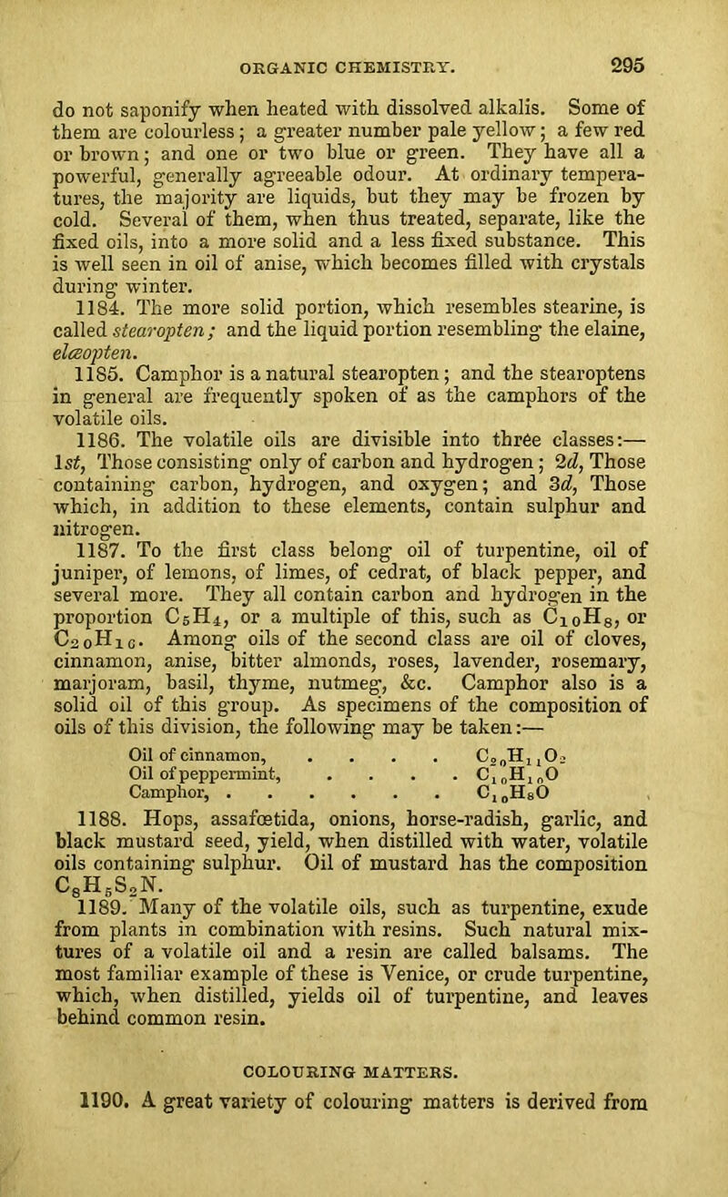 do not saponify when heated with dissolved alkalis. Some of them are colourless; a greater number pale yellow; a few red or brown; and one or two blue or green. They have all a powerful, generally agreeable odour. At ordinary tempera- tures, the majority are liquids, but they may be frozen by cold. Several of them, when thus treated, separate, like the fixed oils, into a more solid and a less fixed substance. This is well seen in oil of anise, which becomes filled with crystals during winter. 1184. The more solid portion, which resembles stearine, is called stearopten; and the liquid portion resembling the elaine, elceopten. 1185. Camphor is a natural stearopten; and the stearoptens in general are frequently spoken of as the camphors of the volatile oils. 1186. The volatile oils are divisible into three classes:— lsf, Those consisting only of carbon and hydrogen; 2d, Those containing carbon, hydrogen, and oxygen; and 3d, Those which, in addition to these elements, contain sulphur and nitrogen. 1187. To the first class belong oil of turpentine, oil of juniper, of lemons, of limes, of cedrat, of black pepper, and several more. They all contain carbon and hydrogen in the proportion C5H4, or a multiple of this, such as CioH8, or C20H1C. Among oils of the second class are oil of cloves, cinnamon, anise, bitter almonds, roses, lavender, rosemary, marjoram, basil, thyme, nutmeg, &c. Camphor also is a solid oil of this group. As specimens of the composition of oils of this division, the following may be taken:— Oil of cinnamon, . . . . CSoHuO; Oil of peppermint, .... C10HlnO Camphor, C10H80 1188. Hops, assafoetida, onions, horse-radish, gai’lic, and black mustard seed, yield, when distilled with water, volatile oils containing sulphur. Oil of mustard has the composition C8H5S„N. 1189. Many of the volatile oils, such as turpentine, exude from plants in combination with resins. Such natural mix- tures of a volatile oil and a resin are called balsams. The most familiar example of these is Venice, or crude turpentine, which, when distilled, yields oil of turpentine, and leaves behind common resin. COLOURING MATTERS. 1190. A great variety of colouring matters is derived from