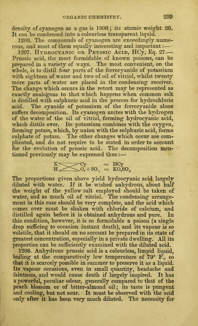 density of cyanogen as a gas is 1806 ; its atomic weight 26. It can be condensed into a colourless transparent liquid. 1206. The compounds of cyanogen are exceedingly nume- rous, and most of them equally interesting and important:— 1207. Hydrocyanic or Prussic Acid, HCy, Eq. 27.— Prussic acid, the most formidable of known poisons, can be prepared in a variety of ways. The most convenient, on the whole, is to distil four parts of the ferrocyanide of potassium with eighteen of water and two of oil of vitriol, whilst twenty more parts of water are placed in the condensing receiver. The change which occurs in the retort may be represented as exactly analogous to that which happens when common salt is distilled with sulphuric acid in the process for hydrochloric acid. The cyanide of potassium of the ferrocyanide alone suffers decomposition. Its cyanogen unites with the hydrogen of the water of the oil of vitriol, forming hydrocyanic acid, which distils over. Its potassium combines with the oxygen, forming potass, which, by union with the sulphuric acid, forms sulphate of potass. The other changes which occur are com- plicated, and do not require to be stated in order to account for the evolution of prussic acid. The decomposition men- tioned previously may be expressed thus:— The proportions given above yield hydrocyanic acid largely diluted with water. If it be wished anhydrous, about half the weight of the yellow salt employed should be taken of water, and as much oil of vitriol. The condensing arrange- ment in this case should be very complete, and the acid which comes over must be shaken with chloride of calcium, and distilled again before it is obtained anhydrous and pure. In this condition, however, it is so formidable a poison (a single drop sufficing to occasion instant death), and its vapour is so volatile, that it should on no account be prepared in its state of greatest concentration, especially in a private dwelling. All its properties can be sufficiently examined with the diluted acid. 1208. Anhydrous prussic acid is a colourless, limpid liquid, boiling at the comparatively low temperature of 79° F., so that it is scarcely possible in summer to preserve it as a liquid. Its vapour occasions, even in small quantity, headache and faintness, and would cause death if largely inspired. It has a powerful, peculiar odour, generally compared to that of the peach blossom or of bitter-almond oil; its taste is pungent and cooling, but not sour. It must be observed with the acid only after it has been very much diluted. The necessity for