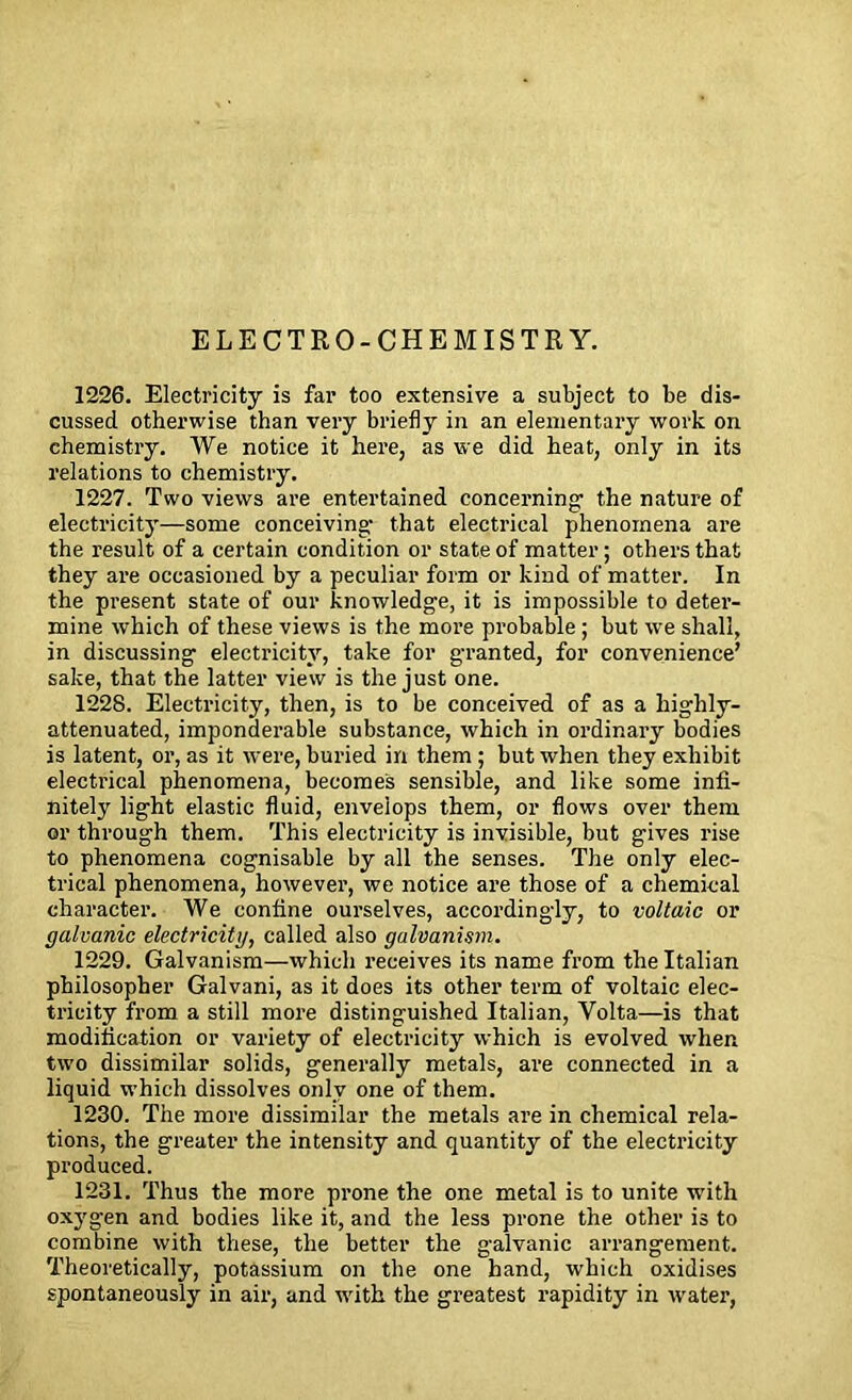 ELECTRO-CHEMISTRY. 1226. Electricity is far too extensive a subject to be dis- cussed otherwise than very briefly in an elementary work on chemistry. We notice it here, as we did heat, only in its relations to chemistry. 1227. Two views are entertained concerning- the nature of electricity—some conceiving- that electrical phenomena are the result of a certain condition or state of matter; others that they are occasioned by a peculiar form or kind of matter. In the present state of our knowledge, it is impossible to deter- mine which of these views is the more probable ; but we shall, in discussing electricity, take for granted, for convenience’ sake, that the latter view is the just one. 1228. Electricity, then, is to be conceived of as a highly- attenuated, imponderable substance, which in ordinary bodies is latent, or, as it were, buried in them ; but when they exhibit electrical phenomena, becomes sensible, and like some infi- nitely light elastic fluid, envelops them, or flows over them or through them. This electricity is invisible, but gives rise to phenomena cognisable by all the senses. The only elec- trical phenomena, however, we notice are those of a chemical character. We confine ourselves, accordingly, to voltaic or galvanic electricity, called also galvanism. 1229. Galvanism—which receives its name from the Italian philosopher Galvani, as it does its other term of voltaic elec- tricity from a still more distinguished Italian, Yolta—is that modification or variety of electricity which is evolved when tw-o dissimilar solids, generally metals, are connected in a liquid which dissolves only one of them. 1230. The more dissimilar the metals are in chemical rela- tions, the greater the intensity and quantity of the electricity produced. 1231. Thus the more prone the one metal is to unite wTith oxygen and bodies like it, and the less prone the other is to combine with these, the better the galvanic arrangement. Theoretically, potassium on the one hand, which oxidises spontaneously in air, and vrith the greatest rapidity in water,