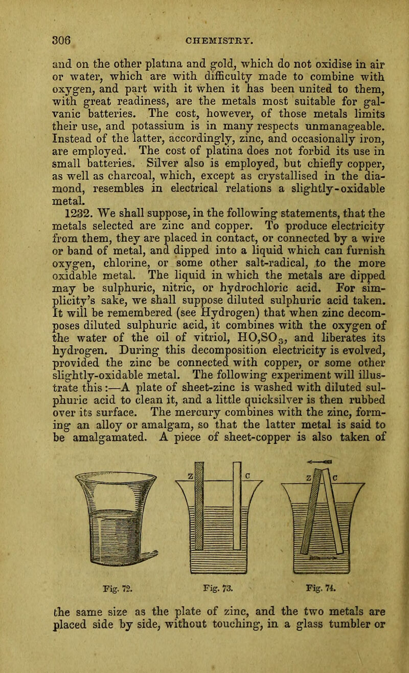 and on the other platma and gold, which do not oxidise in air or water, which are with difficulty made to combine with oxygen, and part with it when it has been united to them, with great readiness, are the metals most suitable for gal- vanic batteries. The cost, however, of those metals limits their use, and potassium is in many respects unmanageable. Instead of the latter, accordingly, zinc, and occasionally iron, are employed. The cost of platina does not forbid its use in small batteries. Silver also is employed, but chiefly copper, as well as charcoal, which, except as crystallised in the dia- mond, resembles in electrical relations a slightly-oxidable metal. 1232. We shall suppose, in the following statements, that the metals selected are zinc and copper. To produce electricity from them, they are placed in contact, or connected by a wire or band of metal, and. dipped into a liquid which can furnish oxygen, chlorine, or some other salt-radical, to the more oxidable metal. The liquid in which the metals are dipped may be sulphuric, nitric, or hydrochloric acid. For sim- plicity’s sake, we shall suppose diluted sulphuric acid taken. It wiil be remembered (see Hydrogen) that when zinc decom- poses diluted sulphuric acid, it combines with the oxygen of the water of the oil of vitriol, HO,SOs, and liberates its hydrogen. During this decomposition electricity is evolved, provided the zinc be connected with copper, or some other slightly-oxidable metal. The following experiment will illus- trate this :—A plate of sheet-zinc is washed with diluted sul- phuric acid to clean it, and a little quicksilver is then rubbed over its surface. The mercury combines with the zinc, form- ing an alloy or amalgam, so that the latter metal is said to be amalgamated. A piece of sheet-copper is also taken of the same size as the plate of zinc, and the two metals are placed side by side, without touching, in a glass tumbler or