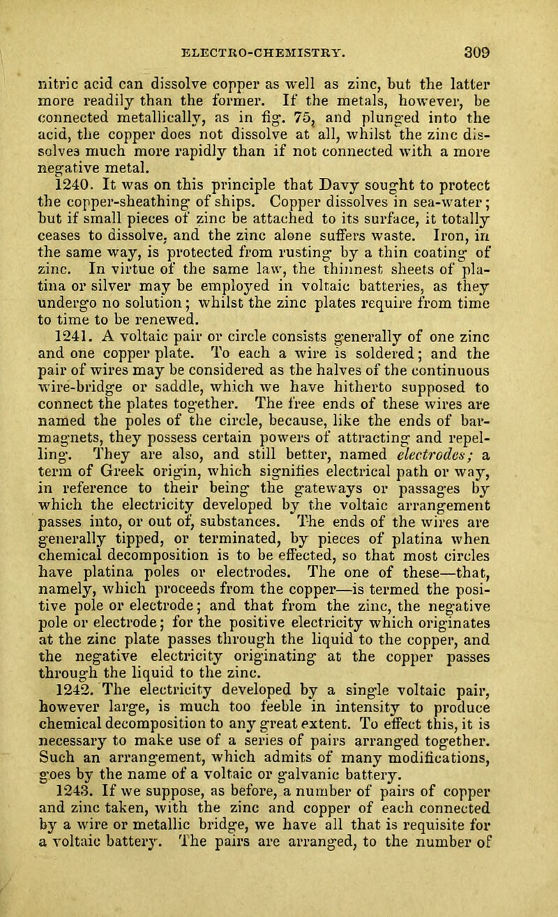 nitric acid can dissolve copper as well as zinc, but the latter more readily than the former. If the metals, however, be connected metallically, as in fig. 75, and plunged into the acid, the copper does not dissolve at all, whilst the zinc dis- solves much more rapidly than if not connected with a more negative metal. 1240. It was on this principle that Davy sought to protect the copper-sheathing of ships. Copper dissolves in sea-water; but if small pieces of zinc be attached to its surface, it totally ceases to dissolve, and the zinc alone suffers waste. Iron, in the same way, is protected from rusting by a thin coating of zinc. In virtue of the same law, the thinnest sheets of pla- tina or silver may be employed in voltaic batteries, as they undergo no solution; whilst the zinc plates require from time to time to be renewed. 1241. A voltaic pair or circle consists generally of one zinc and one copper plate. To each a wire is soldered; and the pair of wires may be considered as the halves of the continuous wire-bridge or saddle, which we have hitherto supposed to connect the plates together. The free ends of these wires are named the poles of the circle, because, like the ends of bar- magnets, they possess certain powers of attracting and repel- ling. They are also, and still better, named electrodes; a term of Greek origin, which signifies electrical path or way, in reference to their being the gateways or passages by which the electricity developed by the voltaic arrangement passes into, or out of, substances. The ends of the wires are generally tipped, or terminated, by pieces of platina when chemical decomposition is to be effected, so that most circles have platina poles or electrodes. The one of these—that, namely, which proceeds from the copper—is termed the posi- tive pole or electrode; and that from the zinc, the negative pole or electrode; for the positive electricity which originates at the zinc plate passes through the liquid to the copper, and the negative electricity originating at the copper passes through the liquid to the zinc. 1242. The electricity developed by a single voltaic pair, however large, is much too feeble in intensity to produce chemical decomposition to any great extent. To effect this, it is necessary to make use of a series of pairs arranged together. Such an arrangement, which admits of many modifications, goes by the name of a voltaic or galvanic battery. 1243. If we suppose, as before, a number of pairs of copper and zinc taken, with the zinc and copper of each connected by a wire or metallic bridge, we have all that is requisite for a voltaic battery. The pairs are arranged, to the number of