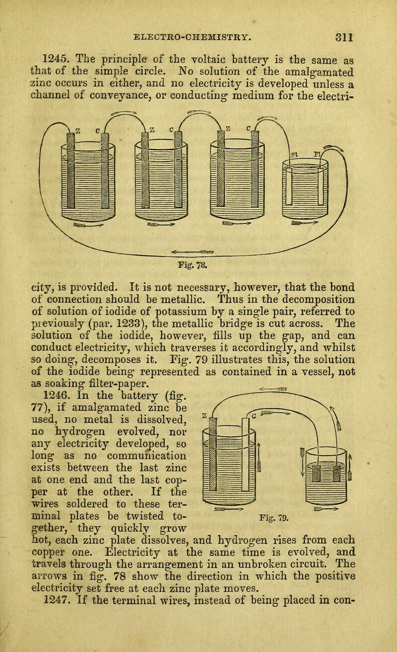 1245. The principle of the voltaic battery is the same as that of the simple circle. No solution of the amalgamated zinc occurs in either, and no electricity is developed unless a channel of conveyance, or conducting medium for the electri- city, is provided. It is not necessary, however, that the bond of connection should be metallic. Thus in the decomposition of solution of iodide of potassium by a single pair, referred to previously (par. 1233), the metallic bridge is cut across. The solution of the iodide, however, fills up the gap, and can conduct electricity, which traverses it accordingly, and whilst so doing, decomposes it. Fig\ 79 illustrates this, the solution of the iodide being represented as contained in a vessel, not as soaking filter-paper. 1246. In the battery (fig. 77), if amalgamated zinc be used, no metal is dissolved, no hydrogen evolved, nor any electricity developed, so long as no communication exists between the last zinc at one end and the last cop- per at the other. If the wires soldered to these ter- minal plates be twisted to- gether, they quickly grow hot, each zinc plate dissolves, and hydrogen rises from each copper one. Electricity at the same time is evolved, and travels through the arrangement in an unbroken circuit. The arrows in fig. 78 show the direction in which the positive electricity set free at each zinc plate moves. 1247. If the terminal wires, instead of being placed in con-