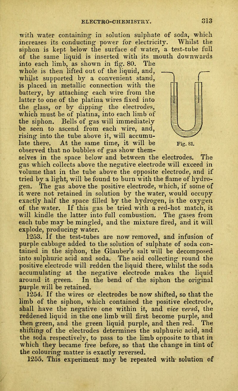 with water containing- in solution sulphate of soda, which increases its conducting- power for electricity. Whilst the siphon is kept below the surface of water, a test-tube full of the same liquid is inserted with its mouth downwards into each limb, as shown in tig. 80. The whole is then lifted out of the liquid, and, whilst supported by a convenient stand, is placed in metallic connection with the battery, by attaching each wire from the latter to one of the platina wires fixed into the glass, or by dipping the electrodes, which must be of platina, into each limb of the siphon. Bells of gas will immediately be seen to ascend from each wire, and, rising into the tube above it, will accumu- observed that no bubbles of gas show them- selves in the space below and between the electrodes. The gas which collects above the negative electrode will exceed in volume that in the tube above the opposite electrode, and if tried by a light, will be found to burn with the flame of hydro- gen. The gas above the positive electrode, which, if some of it were not retained in solution by the water, would occupy exactly half the space filled by the hydrogen, is the oxygen of the water. If this gas be tried with a red-hot match, it will kindle the latter into full combustion. The gases from each tube may be mingled, and the mixture fired, and it will explode, producing water. 1253. If the test-tubes are now removed, and infusion of purple cabbage added to the solution of sulphate of soda con- tained in the siphon, the Glauber’s salt will be decomposed into sulphuric acid and soda. The acid collecting round the positive electrode will redden the liquid there, whilst the soda accumulating at the negative electrode makes the liquid around it green. In the bend of the siphon the original purple will be retained. 1254. If the wires or electrodes be now shifted, so that the limb of the siphon, which contained the positive electrodp, shall have the negative one within it, and vice vend, the reddened liquid in the one limb will first become purple, and then green, and the green liquid purple, and then red. The shifting of the electrodes determines the sulphuric acid, and the soda respectively, to pass to the limb opposite to that in which they became free before, so that the change in tint of the colouring matter is exactly reversed. 1255. This experiment may be repeated with- solution of