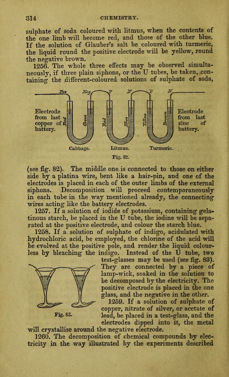 sulphate of soda coloured with litmus, when the contents of the one limb will become red, and those of the other blue. If the solution of Glauber’s salt be coloured with turmeric, the liquid round the positive electrode will be yellow, round the negative brown. 1256. The whole three effects may be observed simulta- neously, if three plain siphons, or the U tubes, be taken, con- taining the different-coloured solutions of sulphate of soda, (see fig-. 82). The middle one is connected to those on either side by a platina wire, bent like a hair-pin, and one of the electrodes is placed in each of the outer limbs of the external siphons. Decomposition will proceed contemporaneously in each tube in the way mentioned already, the connecting wires acting like the battery electrodes. 1257. If a solution of iodide of potassium, containing gela- tinous starch, be placed in the U tube, the iodine will be sepa- rated at the positive electrode, and colour the starch blue. 1258. If a solution of sulphate of indigo, acidulated with hydrochloric acid, be employed, the chlorine of the acid will be evolved at the positive pole, and render the liquid colour- less by bleaching the indigo. Instead of the U tube, two test-glasses may be used (see fig. 83). They are connected by a piece of lamp-wick, soaked in the solution to be decomposed by the electricity. The positive electrode is placed in the one glass, and the negative in the other. 1259. If a solution of sulphate of copper, nitrate of silver, or acetate of electrodes dipped into it, the metal will crystallise around the negative electrode. 1260. The decomposition of chemical compounds by elec- tricity in the way illustrated by the experiments described