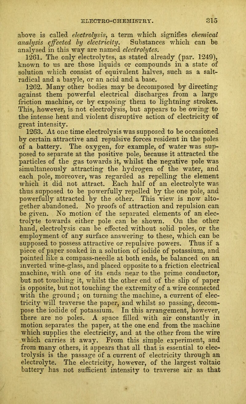 above is called electrolysis, a term which signifies chemical analysis effected by electricity. Substances which can be analysed in this way are named electrolytes. 1261. The only electrolytes, as stated already (par. 1249), known to us are those liquids or compounds in a state of solution which consist of equivalent halves, such as a salt- radical and a basyle, or an acid and a base. 1202. Many other bodies may be decomposed by directing against them powerful electrical discharges from a large friction machine, or by exposing them to lightning strokes. This, however, is not electrolysis, but appears to be owing to the intense heat and violent disruptive action of electricity of great intensity. 1263. At one time electrolysis was supposed to he occasioned by certain attractive and repulsive forces resident in the poles of a battery. The oxygen, for example, of water was sup- posed to separate at the positive pole, because it attracted the particles of the gas towards it, whilst the negative pole was simultaneously attracting the hydrogen of the water, and each pole, moreover, was regarded as repelling the element which it did not attract. Each half of an electrolyte was thus supposed to be powerfully repelled by the one pole, and powerfully attracted by the other. This view is now alto- gether abandoned. No proofs of attraction and repulsion can be given. No motion of the separated elements of an elec- trolyte towards either pole can be shown. On the other hand, electrolysis can be effected without solid poles, or the employment of any surface answering to these, which can be supposed to possess attractive or repulsive powers. Thus if a piece of paper soaked in a solution of iodide of potassium, and pointed like a compass-needle at both ends, be balanced on an inverted wine-glass, and placed opposite to a friction electrical machine, with one of its ends near to the prime conductor, but not touching it, whilst the other end of the slip of paper is opposite, but not touching the extremity of a wire connected with the ground; on turning the machine, a current of elec- tricity will traverse the paper, and whilst so passing, decom- pose the iodide of potassium. In this arrangement, however, there are no poles. A space filled with air constantly in motion separates the paper, at the one end from the machine which supplies the electricity, and at the other from the wire which carries it away. From this simple experiment, and from many others, it appears that all that is essential to elec- trolysis is the passage of a current of electricity through an electrolyte. The electricity, however, of the largest voltaic battery has not sufficient intensity to traverse air as that