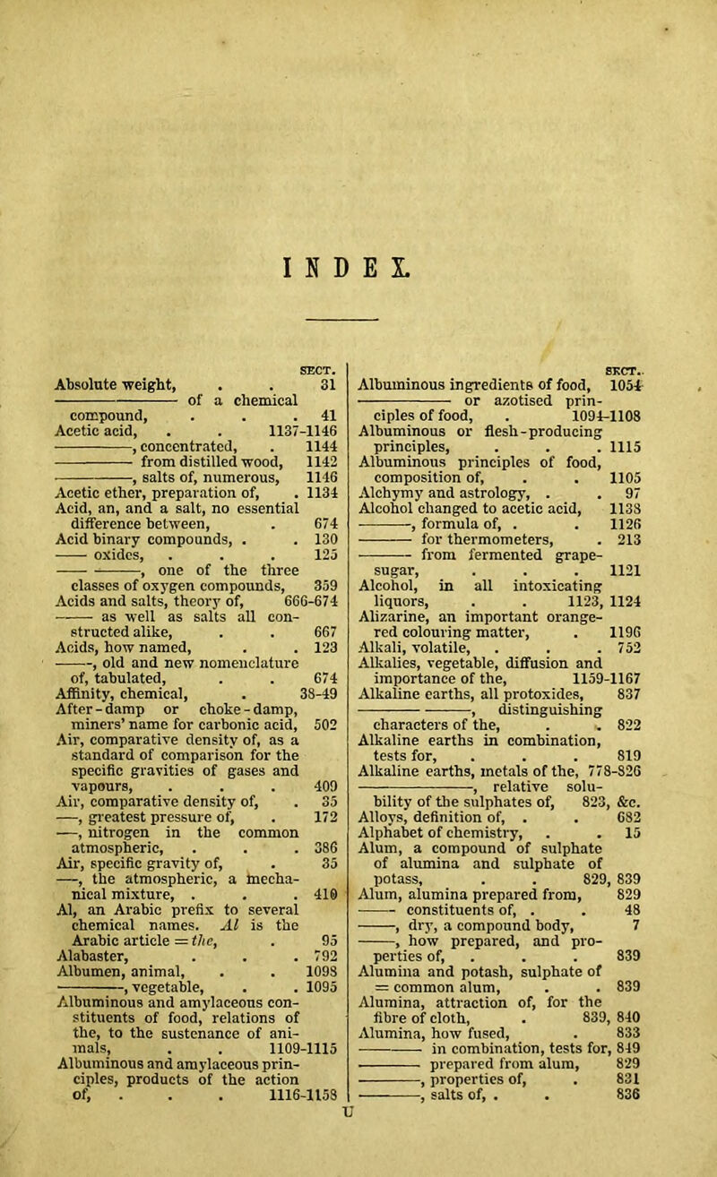 INDEX. SECT. Absolute weight, . . 31 of a chemical compound, . . .41 Acetic acid, . . 1137-1146 , concentrated, . 1144 from distilled wood, 1142 , salts of, numerous, 1146 Acetic ether, preparation of, . 1134 Acid, an, and a salt, no essential difference between, . 674 Acid binary compounds, . . 130 oxides, . . . 125 , one of the three classes of oxygen compounds, 359 Acids and salts, theory of, 666-674 ——- as well as salts all con- structed alike, . . 667 Acids, how named, . . 123 ■ , old and new nomenclature of, tabulated, . . 674 Affinity, chemical, . 38-49 After-damp or choke-damp, miners’ name for carbonic acid, 502 Air, comparative density of, as a standard of comparison for the specific gravities of gases and vapours, . . . 409 Air, comparative density of, . 35 —, greatest pressure of, . 172 —, nitrogen in the common atmospheric, . . . 386 Air, specific gravity of, . 35 —, the atmospheric, a mecha- nical mixture, . . .410 Al, an Arabic prefix to several chemical names. Al is the Arabic article = the, . 95 Alabaster, . . .792 Albumen, animal, . . 109S , vegetable, . . 1095 Albuminous and amylaceous con- stituents of food, relations of the, to the sustenance of ani- mals, . . 1109-1115 Albuminous and amylaceous prin- ciples, products of the action of, . . . 1116-1153 SECT.. Albuminous ingredients of food, 1054 or azotised prin- ciples of food, . 1094-1108 Albuminous or flesh-producing principles, . . . 1115 Albuminous principles of food, composition of, . . 1105 Alchymy and astrology, . . 97 Alcohol changed to acetic acid, 1138 ——-, formula of, . . 1126 for thermometers, . 213 from fermented grape- sugar, . . . 1121 Alcohol, in all intoxicating liquors, . . 1123, 1124 Alizarine, an important orange- red colouring matter, . 1196 Alkali, volatile, . . . 752 Alkalies, vegetable, diffusion and importance of the, 1159-1167 Alkaline earths, all protoxides, 837 , distinguishing characters of the, . .. 822 Alkaline earths in combination, tests for, . . . 819 Alkaline earths, metals of the, 778-826 , relative solu- bility of the sulphates of, 823, &c. Alloys, definition of, . . 682 Alphabet of chemistry, . . 15 Alum, a compound of sulphate of alumina and sulphate of potass, . . 829, 839 Alum, alumina prepared from, 829 constituents of, . . 48 , dry, a compound body, 7 , how prepared, and pro- perties of, . . 839 Alumina and potash, sulphate of = common alum, . . 839 Alumina, attraction of, for the fibre of cloth, . 839, 840 Alumina, how fused, . 833 in combination, tests for, 849 prepared from alum, 829 , properties of, . 831 , salts of, . . 836