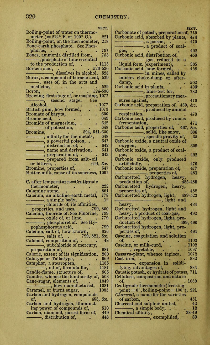SECT. Eoiling-point of water on thermo- meter (= 212° F. or 100° C.), 221 Boiling-point, on the thermometer, 218 Bone-earth phosphate. See Phos- phorus, . . . .797 Bones, ammonia distilled from, 703 • , phosphate of lime essential to the production of, . . 1115 Boracic acid, . . . 526-530 , dissolves in alcohol, 528 Borax, a compound of boracic acid, 529 , uses of, in the arts and medicine, . . . 529 Boron, . . . 524-530 Brewing,firststageof, or mashing, 1077 — , second stage. See Alcohol, . . . 1077 British gum, how formed, . 1073 Bromate of baryta, . . 650 Bromic acid, . . . 649 Bromide of magnesium, . . 642 of potassium, . 648 Bromine, . . 594, 641-650 , affinity for the metals, 648 , a powerful poison, . 647 , distribution of, . . 642 , name and derivation, 641 , preparation of, . . 643 , prepared from salt-oil or bittern, . . 644, &c. Bromine, properties of, . 647 Butter-milk, cause of its sourness, 1092 C. after temperatures=Centigrade thermometer, . . 222 Calamine stone, . . . 861 Calcium, an alkaline-earth metal, 778 , a simple body, . 12 , chloride of, its affinities, properties, and uses, 799, 800 Calcium, fluoride of. See Fluorine, 799 , oxide of, or lime, . 779 , phosphuret of. See Hy- pophosphorous acid, . 799 Calcium, salt of, how known, 826 , salts of, . 799, 821, &c. Calomel, composition of, . . 48 , subchloride of mercury, preparation of, . . 987 Caloric, extent of its signification, 200 Calotype or Talbotype, . . 969 Camphor, a stearopten, . 1185 , oil of, formula for, 1187 Candle-flame, structure of, . 505 Candles, whence the luminosity of, 503 Cane-sugar, elements of, . 1049 = , how manufactured, 1081 Caramel, or burnt sugar, . 1085 Carbon and hydrogen, compounds of, ... 483, &c. Carbon and hydrogen, illuminat- ing power of compounds of, 510 Carbon, diamond, purest form of, 449 ■ , distribution of, . 448 SECT. Carbonate of potash, preparation of, 715 Carbonic acid, absorbed by plants, 474 , a poison, . . 470 , a product of coal- gas, . ... . 492 Carbonic acid, distribution of, 459 gas reduced to a liquid form (experiment), . 305 Carbonic acid, how formed, . 458 in mines, called hy miners choke-damp or after- damp, .... 502 Carbonic acid in plants, . 40(T ■, linre-test for, 782 , precautionary mea- sures against, . . 470 Carbonic acid, preparation of, 460, &c. , produced by animal respiration, . . . 473 Carbonic acid, produced by vinous fermentation, . . 471 Carbonic acid, properties of, 467, &c. , solid, like snow, 306 , specific gravity of, 35 Carbonic oxide, a neutral oxide of oxygen, . . . 359 Carbonic oxide, a product of coal- gas, . . ■ . . 492 Carbonic oxide, only produced artificially, . . . 476 Carbonic oxide, preparation of, 477 , properties of, 481 Carburetted hydrogen, heavy, production of, . 485-488 Carburetted hydrogen, heavy, properties of, . . 488 Carburetted hydrogen, light, 489-523 , light and heavy, . . . 484 Carburetted hydrogen, light and heavy, a product of coal-gas, 492 Carburetted hydrogen, light, pro- duction of, . . 489, 490 Carburetted hydrogen, light, pro- perties of, ... 491 Caseine, coagulation and solution of, . . . 1103 Caseine, or milk-curd, . . 1102 , vegetable, . . 1097 Cassava-plant, whence tapioca, 1072 Cast iron, '. . . . 882 , expansion in solidi- fying, advantages of, . 884 Caustic potash, or hydrate of potass, 711 Cellulose, composition and nature of, .... 1060 Centigrade thermometer(freezing- point = 03, boiling-point —100J), 221 Charcoal, a name for the varieties of carbon, . . . 451 Charcoal and sulphur united, 42 ——, a simple body, . . 12 Chemical affinity, . . 38-49 , exemplified, 39