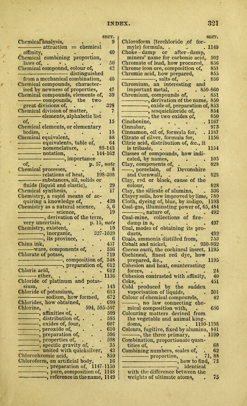 SECT. Chcmicafanalysis, . . 9 attraction = chemical affinity, ... 40 Chemical combining proportion, laws of, . • . . .50 Chemical compound, colour of, 42 • distinguished from a mechanical combination, 40 Chemical compounds, character- ised by newness of properties, 47 Chemical compounds, elements of, 39 compounds, the two great divisions of, . . 328 Chemical division of matter, . 7 elements, alphabetic list of, . . . 15 Chemical elements, or elementary bodies, . . . .15 Chemical equivalent, . 88 • equivalents, table of, 64 nomenclature, . 89-143 notation, . . 144-162 of, . . p. 57, note Chemical processes, . . 8 relations of heat, 198-308 i substances, all, solids or fluids (liquid and elastic), . 29 Chemical synthesis, . . 17 Chemistry, a rapid means of ac- quiring a knowledge of, . 439 Chemistry as a natural science, 5, 6 science, . 19 , derivation of the term, very uncertain, . p. 15, note Chemistry, existent, . . 19 , inorganic, 327-1039 , its province, . . 6 China ink, . . . 457 ware, components of, . 536 Chlorate of potass, . . 719 , composition of, 348 , preparation of, 612 Chloric acid, . . . 612 ether, . . . 1136 Chloride of platinum and potas- sium, .... 143 Chloride of potassium, . 613 sodium, how formed, 672 Chlorides, how obtained, . 699 Chlorine, . . 594, 595-597 , affinities of, . . 599 -— , distribution of, . . 595 , oxides of, four, . 607 , peroxide of, . .610 , preparation of, . 596 , properties of, . . 598 —, specific gravity of, . 35 united with quicksilver, 43 Chlorochromic acid, . . 859 Chloroform, an artificial body, 16 —, preparation of, 1147-1150 -, pure, composition of, 1148 --, reference in the name, 1149 SECT. Chloroform (terchloride of for- myle) formula, . . . 1149 Choke-damp or after-damp, miners’ name for carbonic acid, 502 Chromate of lead, how procured, 856 Chrome iron ore, composition of, 851 Chromic acid, how prepared, 855 , salts of, . . 856 Chromium, an interesting and important metal, . . 850-860 Chromium, compounds of, . 851 t-, derivation of the name, 850 , oxide of, preparation of, 853 ■ ■, sesquichloride of, 854 , the two oxides of, 850 Cinchonine, . . . 1167 Cinnabar, . . . 973 Cinnamon, oil of, formula for, . 1187 Citrate of silver, formula for, 1156 Citric acid, distribution of, &c., it is tribasic, . . . 1154 Classes of compounds, how indi- cated, by names, . . 105 Clay, components of, . . 828 , porcelain, of Devonshire and Cornwall, . . . 828 Clay, red or black, cause of the colour, . . . 828 Clay, the silicate of alumina, . 536 Clayey soils, how improved by lime, 789 Cloth, dyeing of, blue, by indigo, 1193 Coal-gas, illuminating power of, 65,484 , nature of, . . 492 Coal-mine, collections of fire- damp in a, . . . 497 Coal, modes of obtaining its pro- ducts, . . . 492 Coals, ammonia distilled from, 753 Cobalt and nickel, . . 930-932 Coccus cacti, the cochineal insect, 1195 Cochineal, finest red dye, how prepared, &c., . . 1195 Cohesion and heat, counteracting forces, . . . .24 Cohesion contrasted with affinity, 40 Coke, .... 451 Cold produced by the sudden vaporisation of liquids, . 301 Colour of chemical compounds, 42 , no law connecting che- mical composition with, . 686 Colouring matters derived from the vegetable and animal king- doms, . . . 1190-1198 Colours, fugitive, fixed by alumina, 841 , the three primary, . 1190 Combination, proportionate quan- tities of, . . 63 Combining numbers, scales of, . 62 proportion, . 71, 88 , how to find, 73 , identical with the difference between the weights of ultimate atoms, . <5