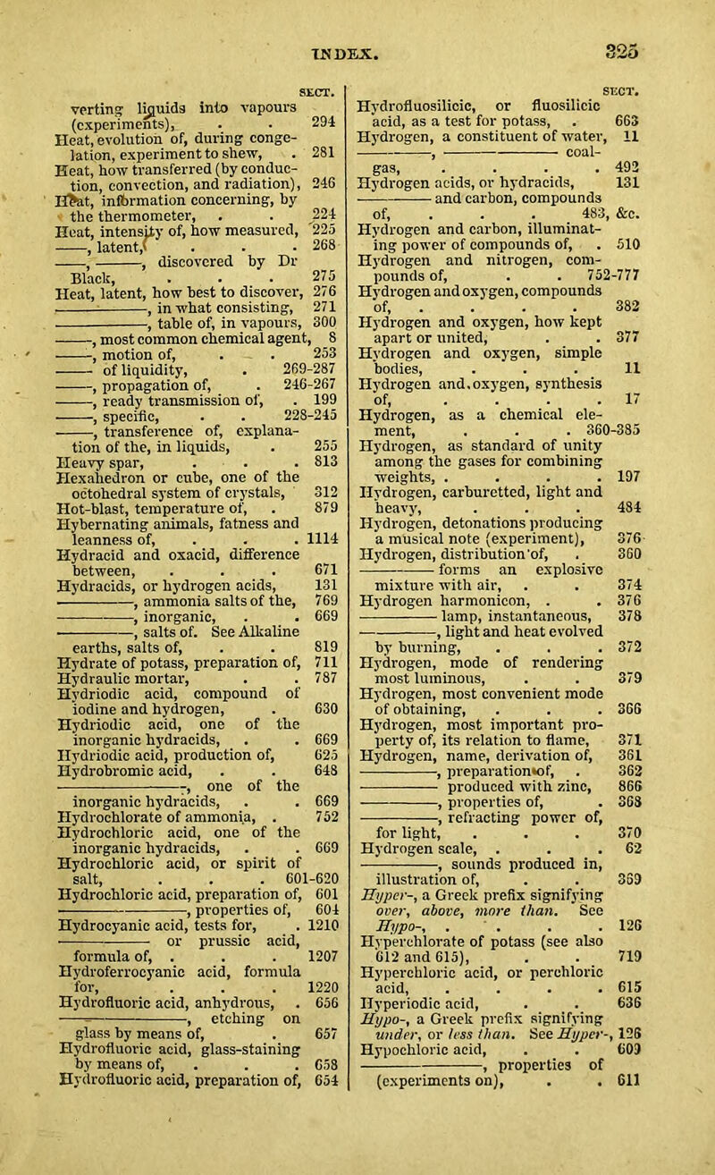 SECT. verting liquids into vapours (experiments), . . 294 Heat, evolution of, during conge- lation, experiment to shew, . 281 Heat, how transferred (by conduc- tion, convection, and radiation), 246 H>at, information concerning, by the thermometer, . . J224 Heat, intensity of, how measured, 225 -——, latent,' . . . 268 ——, , discovered by Dr Black, . ... 275 Heat, latent, how best to discover, 276 , , in what consisting, 271 . , table of, in vapours, 300 • , most common chemical agent, 8 ■ motion of, . . 253 of liquidity, . 269-287 , propagation of, . 246-267 ■ , ready transmission ol', . 199 , specific, . . 228-245 ■ , transference of, explana- tion of the, in liquids, . 255 Heavy spar, . . . 813 Hexahedron or cube, one of the octahedral system of crystals, 312 Hot-blast, temperature of, . 879 Hybernating animals, fatness and leanness of, . . 1114 Hydracid and oxacid, difference between, . . . 671 Hydracids, or hydrogen acids, 131 , ammonia salts of the, 769 , inorganic, . . 669 , salts of. See Alkaline earths, salts of, . . 819 Hydrate of potass, preparation of, 711 Hydraulic mortar, . . 787 Hvdriodic acid, compound of iodine and hydrogen, . 630 Hydriodic acid, one of the inorganic hydracids, . . 669 Hydriodic acid, production of, 625 Hydrobromic acid, . . 648 ■ -, one of the inorganic hydracids, . . 669 Hydrochlorate of ammonia, . 752 Hydrochloric acid, one of the inorganic hydracids, . . 669 Hydrochloric acid, or spirit of salt, . . . 601-620 Hydrochloric acid, preparation of, 601 — , properties of, 604 Hydrocyanic acid, tests for, . 1210 • or prussic acid, formula of, . . . 1207 Hydroferrocyanic acid, formula for, . . . 1220 Hydrofluoric acid, anhydrous, . 656 , etching on glass by means of, . 657 Hydrofluoric acid, glass-staining by means of, . . 658 Hydrofluoric acid, preparation of, 654 SECT. Hydrofluosilicic, or fluosilicic acid, as a test for potass, . 663 Hydrogen, a constituent of water, 11 gas, .... 492 Hydrogen acids, or hydracids, 131 and carbon, compounds of, . . 483, &c. Hydrogen and carbon, illuminat- ing power of compounds of, . 510 Hydrogen and nitrogen, com- pounds of, . . 752-777 Hydrogen and oxygen, compounds of, . . . 382 Hydrogen and oxygen, how kept apart or united, . . 377 Hydrogen and oxygen, simple bodies, ... 11 Hydrogen and.oxygen, synthesis of, .... 17 Hydrogen, as a chemical ele- ment, . . . 360-385 Hydrogen, as standard of unity among the gases for combining weights, .... 197 Hydrogen, carburetted, light and heavy, . . . 484 Hydrogen, detonations producing a musical note (experiment), 376 Hydrogen, distribution'of, . 360 forms an explosive mixture with air, . . 374 Hydrogen harmonicon, . .376 lamp, instantaneous, 378 , light and heat evolved by burning, . . . 372 Hydrogen, mode of rendering most luminous, . . 379 Hydrogen, most convenient mode of obtaining, . . . 366 Hydrogen, most important pro- perty of, its relation to flame, 371 Hydrogen, name, derivation of, 361 , preparation*of, . 362 produced with zinc, 866 , properties of, . 368 ■ , refracting power of, for light, . . . 370 Hydrogen scale, . . .62 •, sounds produced in, illustration of, . . 3S9 Hyper-, a Greek prefix signifying over, above, more than. See Hypo-, . . . 126 Hyperchlorate of potass (see also '612 and 615), . . 719 Hyperchloric acid, or perchloric acid, .... 615 Ilyperiodic acid, . . 636 Hypo-, a Greek prefix signifying under, or less than. See Hyper-, 126 Hypochloric acid, . . 609 , properties of (experiments on), . . 611