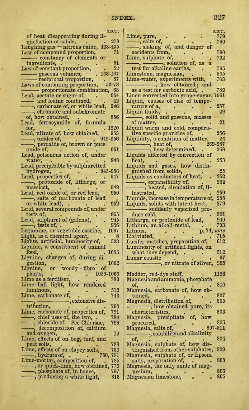 SECT. of heat disappearing during li- quefaction of solids, . .278 Laughing gas = nitrou3 oxide, 42S-435 Law of compound proportion, 71 constancy of elements or ingredients, ... 51 Law or-constant proportion, . 52 gaseous volumes, . 163-197 reciprocal proportion, . 57 Laws of combining proportion, 50-73 proportionate combination, 68 Lead, acetate or sugar of, . 954 and iodine combined, . 42 , carbonate of, or white lead, 946 ■ , chromate and subchromate of, how obtained, . . 856 Lead, ferrocyanide of, formula for 1220 Lead, nitrate of, how obtained, 953 , oxides of, . . 949-956 , peroxide of, brown or puce oxide of, . . 951 Lead, poisonous action of, under water, .... 948 Lead, precipitahle by sulphuretted hydrogen, . . . 945-956 Lead, properties of, . . 947 , protoxide of, litharge, or massicot, . . . 949 Lead, red oxide of, or red lead, 950 , salts of (carbonate of lead or white lead), . . . 952 Lead, several compounds of, under tests of, 955 Lead, sulphuret of (galena), . 945 , tests of, . . . 956 Legumine, or vegetable caseine, 1097 Light, as a chemical agent, . 8 Lights, artificial, luminosity of, 503 Lignine, a constituent of animal food, .... 1055 Lignine, changes of, during di- gestion, . . . 1062 Lignine, or woody - fibre of plants, . . . 1059-1066 Lime as a fertiliser, . . 788 Lime-ball light, how rendered luminous, . . . 512 Lime, carbonate of, . . 743 , , extensive dis- tribution, . . .790 Lime, carbonate of, properties of, 791 , chief uses of, the two, . 784 , chloride of. See Chlorine, 798 , decomposition of, calcium and oxygen, . . .12 Lime, effects of on bog, turf, and peat soils, . . . 7S8 Lime, effects of on clayey soils, 789 .hydrateof, . . 780, 781 Lime-mortar, composition of, . 785 , or quick-lime, how obtained, 779 , phosphate of, in bones, 797 , producing a white light, 818 SECT. Lime, pure, . . 1 779 , salts of, . . 790 , slaking of, and danger of accidents from, . . 780 Lime, sulphate of, . .792 , , solution of, as a test for alkaline earths, . 795 Limestone, magnesian, . . 805 Lime-water, experiments with, 783 , how obtained; and as a test for carbonic acid, . 782 Linen converted into grape-sugar, 1061 Liquid, causes of rise of tempe- rature of a, . . . 257 Liquid fluids, ... 29 ■, solid and gaseous, masses of matter, . . .21 Liquid warm and cold, compara- tive specific gravities of, . 256 Liquidity, a condition of matter, 24 , heat of, . 269-287 , how determined, . 268 Liquids affected by convection of heat, .... 253 Liquids and gases, how distin- guished from solids, . 25 Liquids as conductors of heat, . 252 , expansibility of, . 204 , heated, circulation of, il- lustrated, . . . 259 Liquids, increase in temperature of, 288 Liquids, solids with latent heat, 279 suddenly vaporised pro- duce cold, . . . 301 Litharge, or protoxide of lead, 949 Lithium, an alkali-metal, . 703 Litmus, . . p. 74, note Lixiviated, . . . 715 Lucifer matches, preparation of, 612 Luminosity of artificial lights, on what they depend, . . 512 Lunar caustic . . .97 , or nitrate of silver, 965 Madder, red-dye stuff, . 1196 Magnesia andammonia, phosphate of, .... 810 Magnesia, carbonate of, how ob- tained, . . . 807 Magnesia, distribution of, . 805 , how obtained pure, its characteristics, . . 803 Magnesia, precipitate of, how procured, . . . 803 Magnesia, salts of, . . 807-811 of, . . . 804 Magnesia, sulphate of, how dis- tinguished from other sulphates, 809 Magnesia, sulphate of, or Epsom salts, preparation of, . . 808 Magnesia, the only oxide of mag- nesium, . . . 803 Magnesian limestone, . . 805