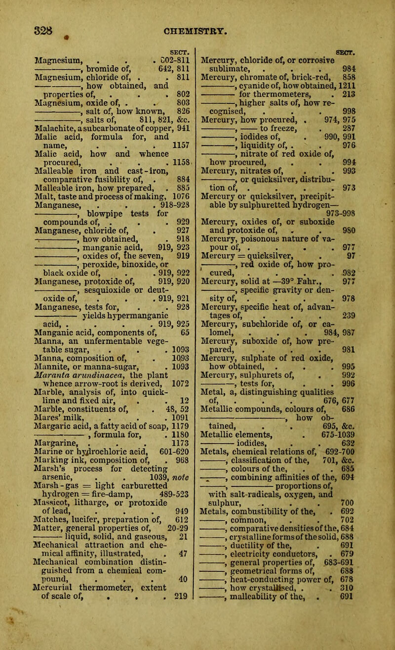 SECT. Magnesium, . . . C02-81I , bromide of, 642,811 Magnesium, chloride of, . . 811 , how obtained, and properties of, . . 802 Magnesium, oxide of, . . 803 , salt of, how known, 826 , salts of, 811, 821, &e. Malachite, a subcarbonate of copper, 941 Malic acid, formula for, and name, . . . 1157 Malic acid, how and whence procured, . . . 1158. Malleable iron and cast-iron, comparative fusibility of, . 884 Malleable iron, how prepared, . 885 Malt, taste and process of making, 1076 Manganese, . . . 918-928 , blowpipe tests for compounds of, . . . 929 Manganese, chloride of, . 927 , how obtained, . 918 , manganic acid, 919, 923 , oxides of, the seven, 919 , peroxide, binoxide, or black oxide of, . . 919, 922 Manganese, protoxide of, 919, 920 , sesquioxide or deut- oxide of, . . 919, 921 Manganese, tests for, . . 928 yields hypermanganie acid 919,925 Manganic acid, components of, 65 Manna, an unfermentable vege- table sugar, . . . 1093 Manna, composition of, . 1093 Mannite, or manna-sugar, . 1093 Maranta arundinacea, the plant whence arrow-root is derived, 1072 Marble, analysis of, into quick- lime and fixed air, . . 12 Marble, constituents of, . 48, 52 Mares’ milk, . . . 1091 Margaric acid, a fatty acid of soap, 1179 , formula for, . 1180 Margarine, . . . 1173 Marine or hydrochloric acid, 601-620 Marking ink, composition of, . 968 Marsh’s process for detecting arsenic, . . 1039, note Marsh-gas = light earburetted hydrogen = fire-damp, 489-523 Massicot, litharge, or protoxide of lead, . . . 949 Matches, lucifer, preparation of, 612 Matter, general properties of, 20-29 liquid, solid, and gaseous, 21 Mechanical attraction and che- mical affinity, illustrated, . 47 Mechanical combination distin- guished from a chemical com- pound, ... 40 Mercurial thermometer, extent of scale of, . . 219 SECT. Mercury, chloride of, or corrosive sublimate, . . . 984 Mercury, chromate of, brick-red, 858 , cyanide of, how obtained, 1211 for thermometers, . 213 —, higher salts of, how re- cognised, . . . 998 Mercury, how procured, . 974, 975 , to freeze, . 287 , iodides of, . 990, 991 , liquidity of, . . 976 , nitrate of red oxide of, how procured, . . 994 Mercury, nitrates of, . . 993 , or quicksilver, distribu- tion of, . . . . 973 Mercury or quicksilver, precipit- able by sulphuretted hydrogen— 973-998 Mercury, oxides of, or suboxide and protoxide of, . . 980 Mercury, poisonous nature of va- pour of, . . . . 977 Mercury = quicksilver, . 97 , red oxide of, how pro- 1 cured, .... 982 Mercury, solid at —39° Fahr., 977 , specific gravity or den- sity of, . . . . 978 Mercury, specific heat of, advan- tages of, . . 239 Mercury, subchloride of, or ca- lomel', . . . 984, 987 Mercury, suboxide of, how pre- pared, . . . 981 Mercury, sulphate of red oxide, how obtained, . . . 995 Mercury, sulphurets of, . 992 , tests for, . . 996 Metal, a, distinguishing qualities of, . . 676, 677 Metallic compounds, colours of, 686 , how ob- tained, . . 695, &c. Metallic elements, . 675-1039 —— iodides, . . 632 Metals, chemical relations of, 692-700 , classification of the, 701, &c. , colours of the, . . 685 ■ . ■ - , combining affinities of the, 694 , proportions of, with salt-radicals, oxygen, and sulphur, . . . 700 Metals, combustibility of the, . 692 , common, . . 702 ■ , comparative densities of the, 684 ■ , crystallineformsof the solid, 688 , ductility of the, . 691 , electricity conductors, . 679 , general properties of, 683-691 , geometrical forms of, 688 , heat-conducting power of, 678 , how crystallised, . .310 , malleability of the, . 691