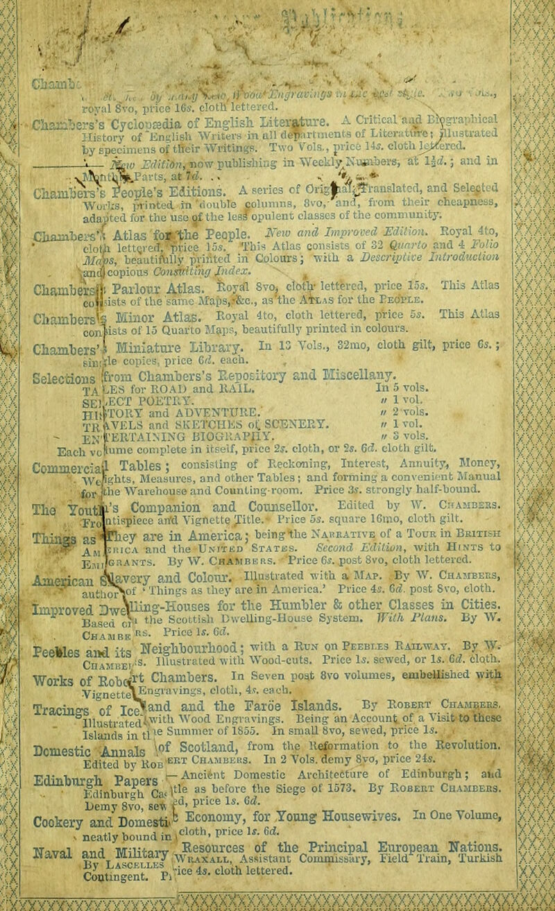 “ i.J -; / 1 Xj | v f 0, ' a J •'.'■• *■'*> Chaim! ifbourmgrav.ngs m royal Svo, price 16s. cloth lettered. op •' <■! .firvt ‘ •’*> ,■$ -. 'S ■ « sA;(e. »Chambers’s 'Cyclonsdia of English Literature. A Critical a.ul Biographical History of'English Writers in all d#nrCraents ol Liter:-, tffi'e s illustrated & hy specimens of t.fleir Writings. Two Vols., {nice 14s. cloth l^Kercd. . krW MiCiti, n< w publis in Weekly Nuiabersf t. ■ 1J :.; f..d in -T? - ~ ■ - 7 A, Vi.- & :;;6 >jlfcn;h%j?arts, at Td. Chhmhers’s People’s Editions. A series of Orfgfcfl^tanslated, and Seated Works, printed in'double columns, 8vo,- and, from their cheapness, adapted for the use of- the less opulent classes of the community. Chambers’* Atlas Wthe People. Neto and Improved Edition. Royal A to, ’ cloth lettered,®T>rk'C 15s. This Atlas consists of 32 Quarto and 4 loho Mays, beautifully printed in Colours; with a Descriptive Introduction 'jandj copious Consvitmg Index. neatly hound in \ > X XX 5 #X) Cliamhers<|'. Parlour Atlas. Bova’l Svo. cloth- lettered, price 15s. This Atlas consists of the same Maps.V&c., as tlic Atlas for the People. Chambers'S Minor Atlas. Royal 4to, cloth lettered, pVice 5s. This Atlas confists of 15 Quarto Map a, beautifully printed in colours. Chambers’ i Miniature library. In 13 Vols., 38mo, cloth gilt, price Cs.; sinjjle copies, price Cd. each. Selections (from Chambers’s Expository and Miscellany. TALES for ROAD and RAIL. In 5 vols. SE1-ECT POETRY.  1 vol. HI if TORY and ADVENTURE.' » 2 vols. TRAVELS and SKETCHES of, SCENERY. n 1 vol. EN TERTAINING BIOGRAPHY. « 3 vols. Each vofume complete in itself, price 2s. cloth, or 2s. Gd. cloth gilt. Commercial Tables ; consisting of Reckoning, Interest, Annuity, Money, •. ■yvejghts, Measures, and other Tables; and forming a convenient Manual • rfer-ihe Warehouse and Counting-room. Price 3s. strongly half-bound. Tho Yotnps Companion and Counsellor. Edited by W. Cuambsss. pr(1ntispiece ail’d VigfiettejTitle.* Price os. square lGmo, cloth gilt. Thin’S asT^sy are in America; beingtlie Narrative of a Tour in British ;.,5T AMtnicA and the -United States. Second Edition, with Hints to EmiJsrants. By W. Chambers. Price Gs. post 8vo, cloth lettered. American Savory and Colour; Illustrated with a Map. By W. Chambers, . “ VuthorV1' ‘ Things as they are in America.’ Price 4s. Gd. post Svo, cloth. ' improved HweVnine-Iiouses for the Humbler & other Classes in Cities, iinpiovea Jwci t)» Scoltish 1)weuing-House System. With Elans. By W. . ChambrU-s. Brice Is. Gd. Pp-kipR .;tR Neighbourhood; with a Run on Peebles Railway. By W. eSCiitJtHE!-:s- Illustrated with Wood-cuts. Price Is. sewed, or ls..C<*. cloth. Works Of Robcirt Chambers. In Seven post 8vo volumes, embellished with Vi'*nctteV£'n=li,vings, cloth, 4 s. each. , Tracings °of Iceland and the Faroe Islands. By Robert Chambers. SBiiistnfpdi\With Wood Engravings. Being an Account of a Visit-to these Islands in tl>e Summer of 1855. In small Svo, sewed, price Is. • , ,J UcmpBtic AuubIr Wf Scotland, from the Reformation to the Revolution. ^ Idite^byRos’eBT Chambers. In 2 Vols. demy Svo, price 24s. Fdinhnro-h PonerR ~ AnciJnt Domestic Avchitciture of Edinburgh; and jauinouigrt^ raperb^ as before the siege ol 1573, By Robert Chambers. Demy 8vo, sett i11’ pl iee ls’ . Cookery and Domestic Economy, for Young Housewives. In One ’Volume, cloth, price If. 6c£. :XX;C xxx; VV' X X. rVv’ XX xxx , y'// ■9w ii vAAa (XXI XXXX VXXX XXXX y 'V - y V y / / y dy r AV ,1' X \X*X a ' / / v A. */a XX)QOO a’ v A- X/.X1' TToiroi wriiitavv Resources of the Prmcipal European Nations. it aval “Ha linutaiy ,'wrax all, Assistant Commissary, Field Train, Turkish ^Ungent“pi\ice4s-Cl0ihletfered- ■X/J •/yvY