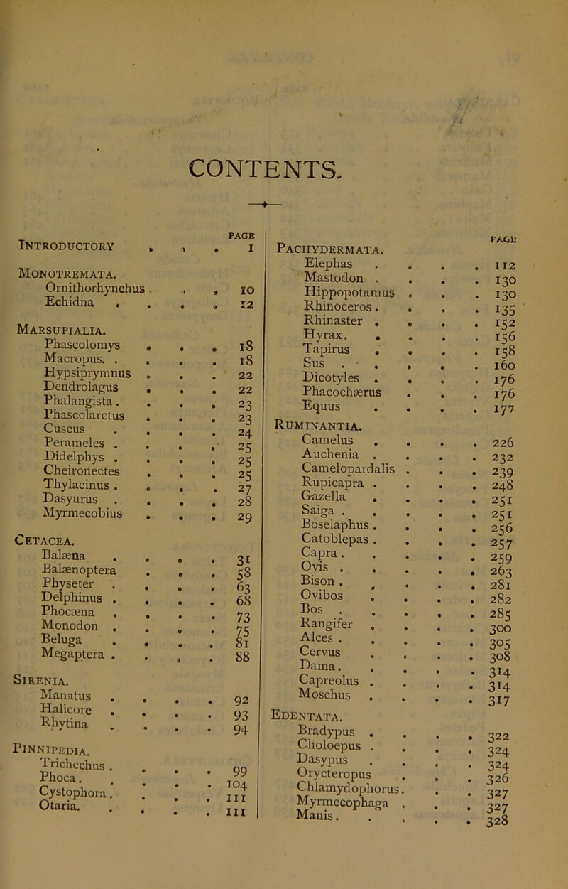 CONTENTS Introductory , Monotremata. Ornithorhynchus Echidna Marsupialia. Phascolomys , Macropus. . , Hypsiprymnus . Dendrolagus , Phalangista. Phascolarctus . Cuscus . . Perameles . Didelphys . Cheironectes . Thylacinus . Dasyurus . . Myrmecobius Cetacea. Balsena Balaenoptera Physeter . . Delphinus . Phocsena . . Monodon . Beluga . . Megaptera . Sirenia. Manatus Halicore . . Rhytina Pinnipedia. Trichechus . Phoca. Cystophora. Otaria. 0 PAGE I IO 12 18 18 22 22 23 23 24 25 25 25 27 28 29 31 58 63 68 73 75 81 S8 92 93 94 99 104 in hi Pachydermata. Elephas Mastodon . Hippopotamus Rhinoceros. Rhinaster . Hyrax. . Tapirus Sus Dicotyles . Phacochaerus Equus Ruminantia. Camelus Auchenia . Camelopardalis Rupicapra . Gazella Saiga . Boselaphus . Catoblepas . Capra. Ovis . Bison . Ovibos Bos . Rangifer Alces . Cervus Dam a. Capreolus . Moschus Edentata. Bradypus . Choloepus . Dasypus Orycteropus Chlamydophorus Myrmecophaga Manis. PAGli . 112 • 13° . 130 • 135 • 152 . 156 • 158 . 160 . 176 . 176 . 177 . 226 • 232 • 239 . 248 . 251 • 251 . 256 • 257 • 259 . 263 . 281 . 282 • 285 . 300 • 305 • 308 • 3H • 3H • 3i7 . 322 • 324 • 324 • 326 • 327 • 327 • 328