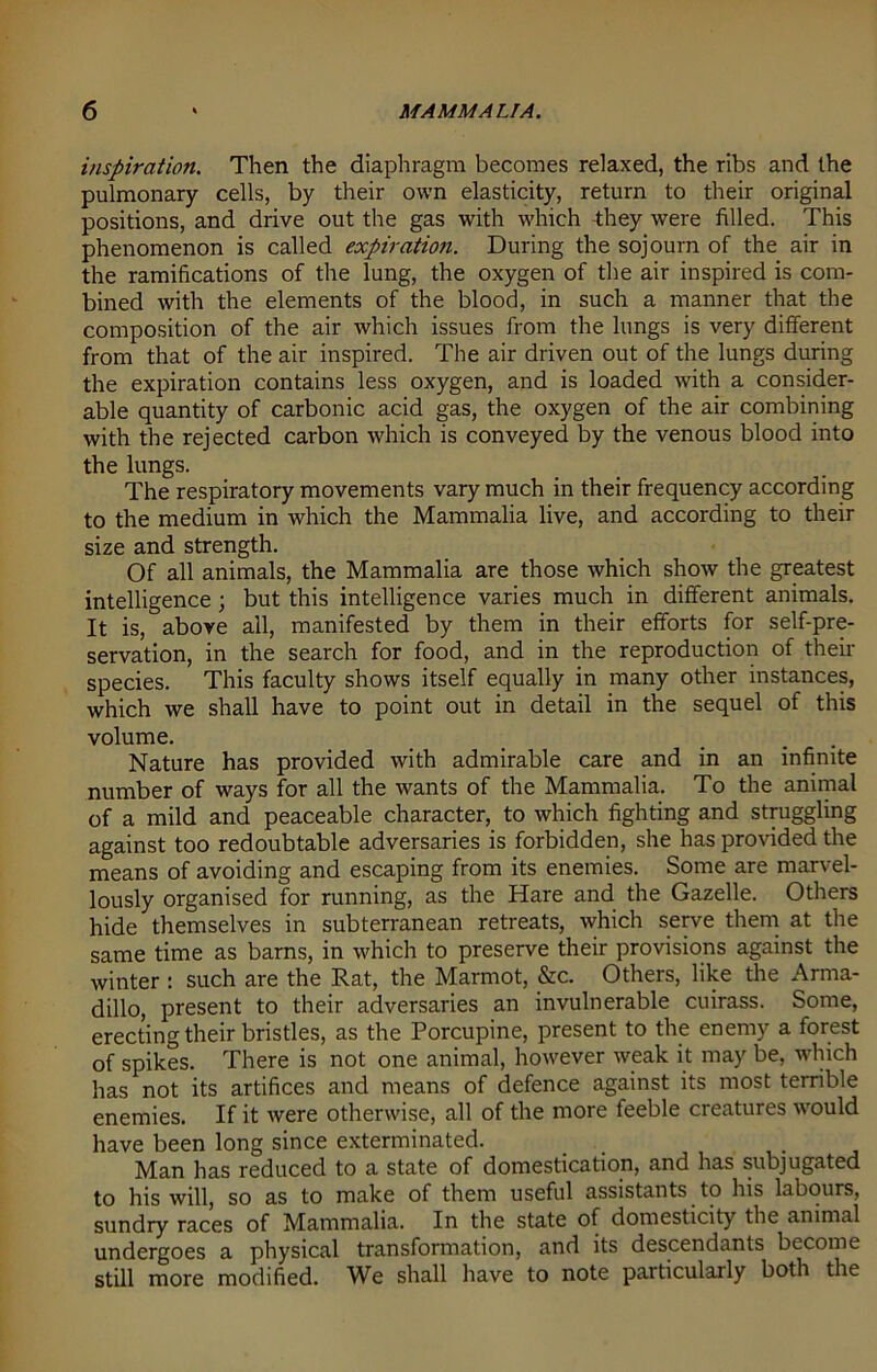 inspiration. Then the diaphragm becomes relaxed, the ribs and the pulmonary cells, by their own elasticity, return to their original positions, and drive out the gas with which they were filled. This phenomenon is called expiration. During the sojourn of the air in the ramifications of the lung, the oxygen of the air inspired is com- bined with the elements of the blood, in such a manner that the composition of the air which issues from the lungs is very different from that of the air inspired. The air driven out of the lungs during the expiration contains less oxygen, and is loaded with a consider- able quantity of carbonic acid gas, the oxygen of the air combining with the rejected carbon which is conveyed by the venous blood into the lungs. The respiratory movements vary much in their frequency according to the medium in which the Mammalia live, and according to their size and strength. Of all animals, the Mammalia are those which show the greatest intelligence ; but this intelligence varies much in different animals. It is, above all, manifested by them in their efforts for self-pre- servation, in the search for food, and in the reproduction of their species. This faculty shows itself equally in many other instances, which we shall have to point out in detail in the sequel of this volume. ... Nature has provided with admirable care and in an infinite number of ways for all the wants of the Mammalia. To the animal of a mild and peaceable character, to which fighting and struggling against too redoubtable adversaries is forbidden, she has provided the means of avoiding and escaping from its enemies. Some are marvel- lously organised for running, as the Hare and the Gazelle. Others hide themselves in subterranean retreats, which serve them at the same time as barns, in which to preserve their provisions against the winter : such are the Rat, the Marmot, &c. Others, like the Arma- dillo, present to their adversaries an invulnerable cuirass. Some, erecting their bristles, as the Porcupine, present to the enemy a forest of spikes. There is not one animal, however weak it may be, which has not its artifices and means of defence against its most terrible enemies. If it were otherwise, all of the more feeble creatures would have been long since exterminated. Man has reduced to a state of domestication, and has subjugated to his will, so as to make of them useful assistants to his labours, sundry races of Mammalia. In the state of domesticity the animal undergoes a physical transformation, and its descendants become still more modified. We shall have to note particularly both the