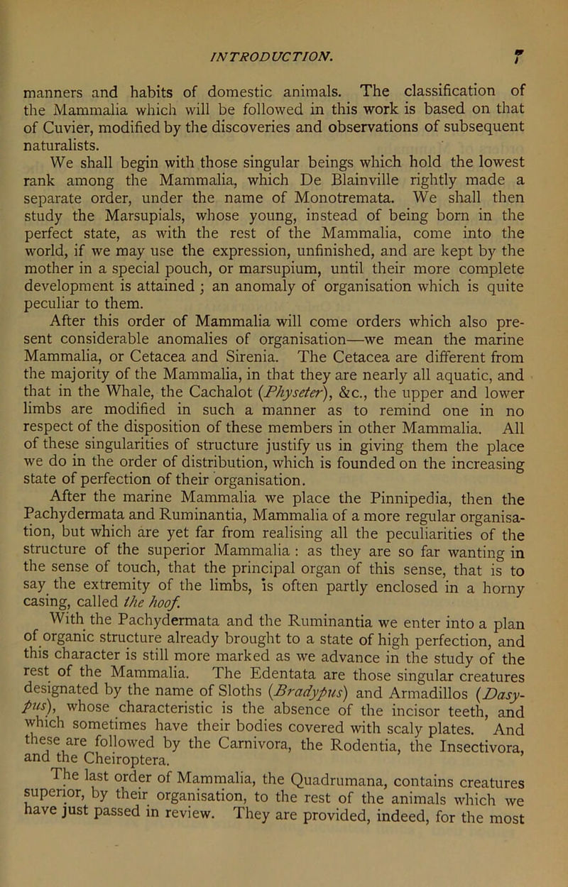 manners and habits of domestic animals. The classification of the Mammalia which will be followed in this work is based on that of Cuvier, modified by the discoveries and observations of subsequent naturalists. We shall begin with those singular beings which hold the lowest rank among the Mammalia, which De Blainville rightly made a separate order, under the name of Monotremata. We shall then study the Marsupials, whose young, instead of being born in the perfect state, as with the rest of the Mammalia, come into the world, if we may use the expression, unfinished, and are kept by the mother in a special pouch, or marsupium, until their more complete development is attained; an anomaly of organisation which is quite peculiar to them. After this order of Mammalia will come orders which also pre- sent considerable anomalies of organisation—we mean the marine Mammalia, or Cetacea and Sirenia. The Cetacea are different from the majority of the Mammalia, in that they are nearly all aquatic, and that in the Whale, the Cachalot (Physeter), &c., the upper and lower limbs are modified in such a manner as to remind one in no respect of the disposition of these members in other Mammalia. All of these singularities of structure justify us in giving them the place we do in the order of distribution, which is founded on the increasing state of perfection of their organisation. After the marine Mammalia we place the Pinnipedia, then the Pachydermata and Ruminantia, Mammalia of a more regular organisa- tion, but which are yet far from realising all the peculiarities of the structure of the superior Mammalia : as they are so far wanting in the sense of touch, that the principal organ of this sense, that is to say the extremity of the limbs, is often partly enclosed in a horny casing, called ihe hoof. With the Pachydermata and the Ruminantia we enter into a plan of organic structure already brought to a state of high perfection, and this character is still more marked as we advance in the study of the rest of the Mammalia. The Edentata are those singular creatures designated by the name of Sloths (.Bradypus) and Armadillos (Dasy- pus), whose characteristic is the absence of the incisor teeth, and which sometimes have their bodies covered with scaly plates. And these are followed by the Carnivora, the Rodentia, the Insectivora, and the Cheiroptera. The last order of Mammalia, the Quadrumana, contains creatures superior, by their organisation, to the rest of the animals which we have just passed in review. They are provided, indeed, for the most