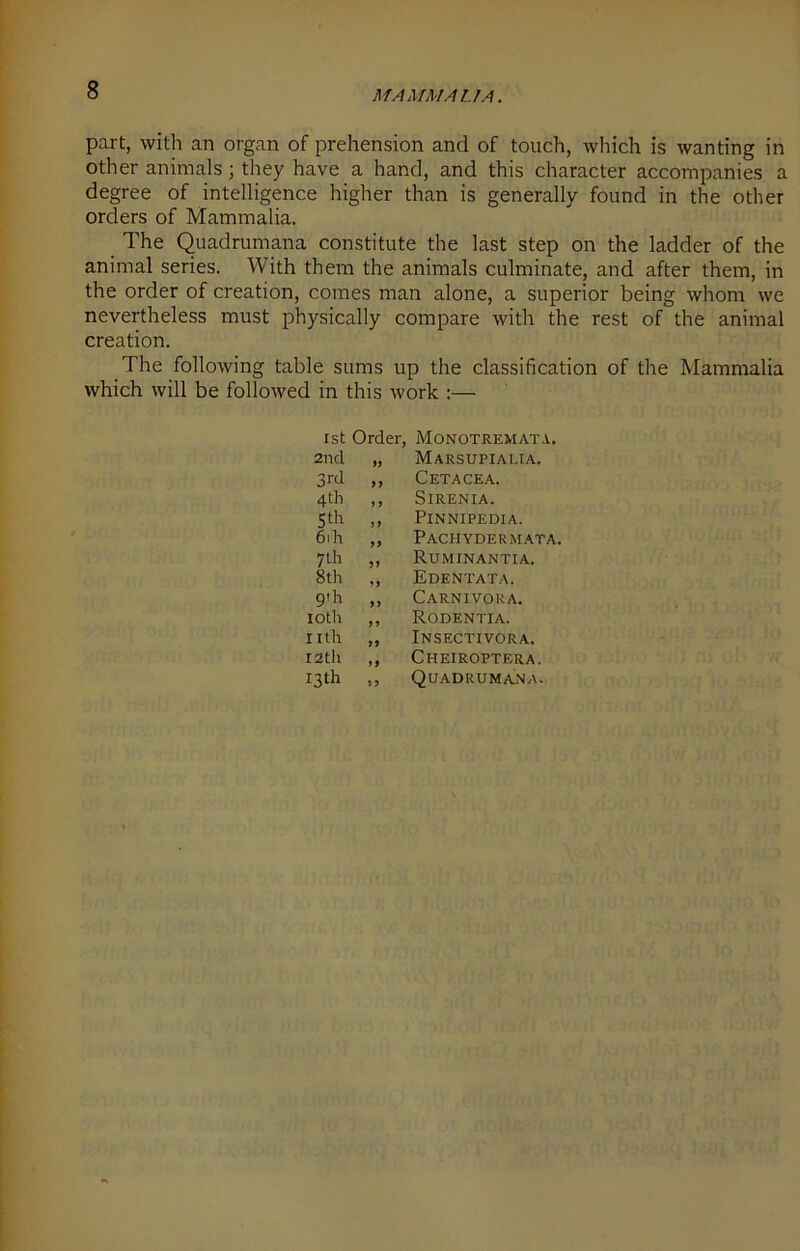 part, with an organ of prehension and of touch, which is wanting in other animals; they have a hand, and this character accompanies a degree of intelligence higher than is generally found in the other orders of Mammalia. The Quadrumana constitute the last step on the ladder of the animal series. With them the animals culminate, and after them, in the order of creation, comes man alone, a superior being whom we nevertheless must physically compare with the rest of the animal creation. The following table sums up the classification of the Mammalia which will be followed in this work :— 1st Order, Monotremata. 2nd Marsupialia. 3rd >> Cetacea. 4 th y y SlRENIA. 5th yy Pinnipedia. 6ih yy Pachydermata. 7th 5 y Ruminantia. 8th M Edentata. 9th yy Carnivora. 10th y y Rodentia. nth yy Insectivora. 12th yy Cheiroptera. 13th yy Quadrumana.