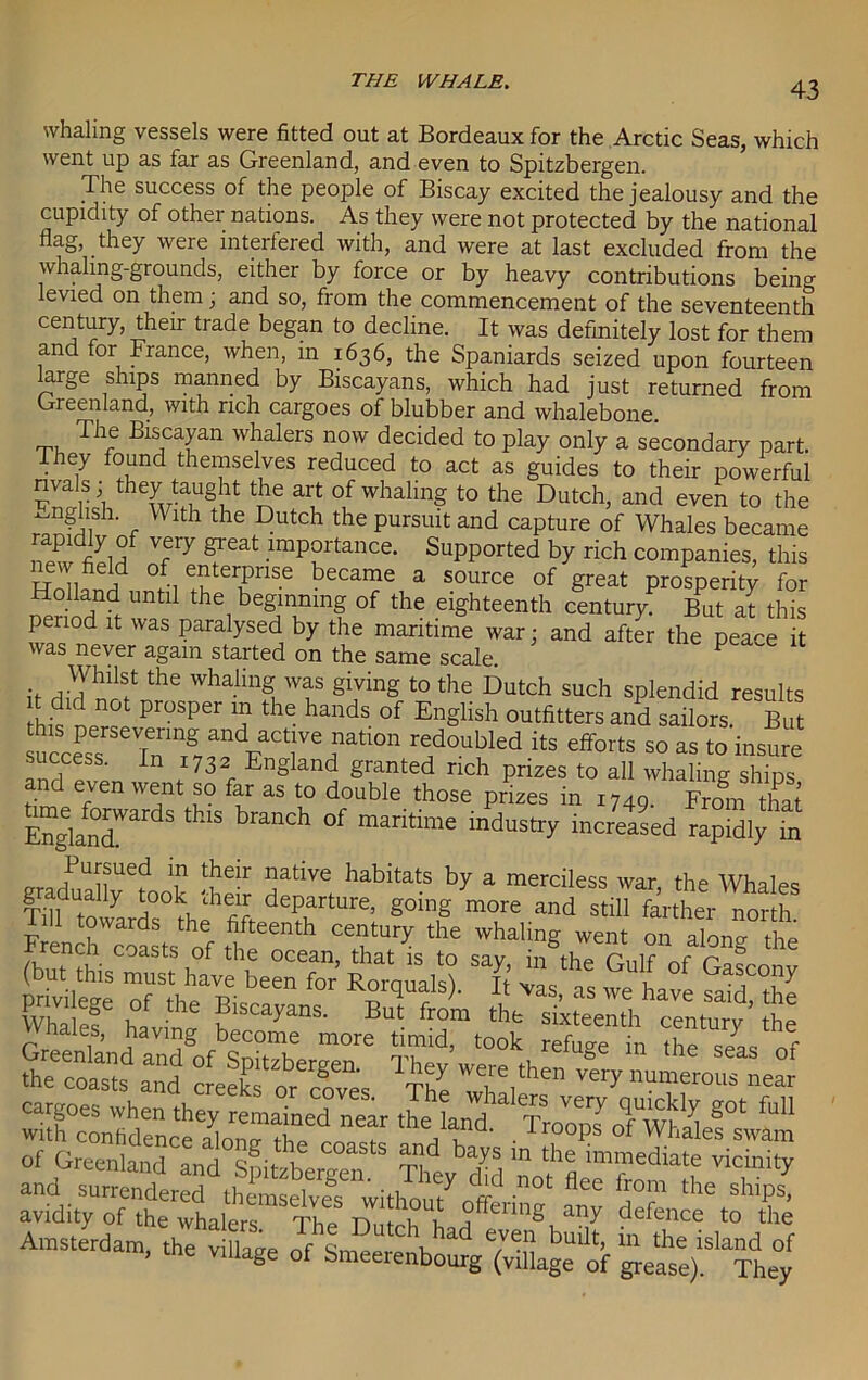 whaling vessels were fitted out at Bordeaux for the Arctic Seas, which went up as far as Greenland, and even to Spitzbergen. The success of the people of Biscay excited the jealousy and the cupidity of other nations. As they were not protected by the national flag, they were interfered with, and were at last excluded from the whaling-grounds, either by force or by heavy contributions being levied on them; and so, from the commencement of the seventeenth century, their trade began to decline. It was definitely lost for them and for France, when, in 1636, the Spaniards seized upon fourteen krge ships manned by Biscayans, which had just returned from Greenland, with rich cargoes of blubber and whalebone. The Biscayan whalers now decided to play only a secondary part. They found themselves reduced to act as guides to their powerful rivals; they taught the art of whaling to the Dutch, and even to the ^nghsh. With the Dutch the pursuit and capture of Whales became 3Ty feat .imPftance- Supported by rich companies, this Rollfni °5i e5erPnse became a source of great prosperity for Holland until the beginning of the eighteenth century But at this period it was paralysed by the maritime war; and after the pea^e it was never again started on the same scale. P Whilst the whaling was giving to the Dutch such splendid results no prosper in the hands of English outfitters and sailors. But *cc«srSeTnT,^dFaT%natl°n re/oubkd its eftbrts 50 as t0 success. In 1732 England granted rich prizes to all whaling ships and even went so far as to double those prizes in 1749. From that Englanr § ^ °f maritime industry increased rapidly in a >PUJ,?Ued T t!ie-r 1jatlve habitats by a merciless war, the Whales graduafly took their departure, going more and still farther north Pill towards the fifteenth century the whaling went on aloncr the French coasts of the ocean, that is to say in the Gulf nf r & cargoes when they remained near the land TroTToTw'aif' “““ ad ba^ JSeS* S and^snmXeS theCtvJT J'T did not the sSpI, avidity of the whalers The Dutch ^ a?y defence to the Amsterdam the SL If IT tC\had bu'it. in the island of m, the village of Smeerenbourg (vtllage of grease). They