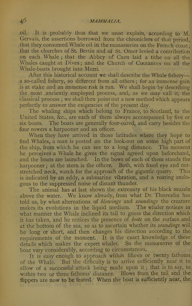 oil. It is probably thus that we must explain, according to M. Gervais, the assertions borrowed from the chroniclers of that period, that they consumed Whale oil in the monasteries on the French coast; that the churches of St. Bertin and of St. Omer levied a contribution on each Whale ; that the Abbey of Caen laid a tithe on all the Whales caught at Dives; and the Church of Coutances on all the Whale-boats brought into Merri. After this historical account we shall describe the Whale fishery— a so-called fishery, so different from all others; for an immense gain is at stake and an immense risk is run. We shall begin by describing the most anciently employed process, and, as we may call it, the classical process ; we shall then point out a new method which appears perfectly to answer the exigencies of the present day. The whaling ships which belong to France, to Scotland, to the United States, &c., are each of them always accompanied by five or six boats. The boats are generally four-oared, and carry besides the four rowers a harpooner and an officer. When they have arrived in those latitudes where they hope to find Whales, a man is posted on the look-out on some high part of the ship, from which he can see to a long distance. The moment he perceives a Whale he gives the signal agreed upon beforehand, and the boats are launched. In the bows of each of them stands the harpooner; at the stern is the officer. Both, with fixed eye and out- stretched neck, watch for the approach of the gigantic quarry. This is indicated by an eddy, a submarine vibration, and a roaring analo- gous to the suppressed noise of distant thunder. The animal has at last shown the extremity of his black muzzle above the water. We know already, from what Dr. Thiercelin has told us, by what alternations of blowings and soundings the creature makes its evolutions in the liquid medium. The whaler notices in what manner the Whale inclined its tail to guess the direction which it has taken, and he notices the presence of boete on the surface and at the bottom of the sea, so as to ascertain whether its soundings will be long or short, and then changes his direction according to the requirements of the moment. It is the exact knowledge ot these details which makes the expert whaler. So the manoeuvres of the boat vary considerably, according to circumstances. It is easy enough to approach within fifteen or twenty fathoms of the Whale. But the difficulty is to arrive sufficiently near it to allow of a successful attack being made upon it; that is to say, to within two or three fathoms’ distance. Blows from the tail and the flippers are now to be feared. When the boat is sufficiently near, the