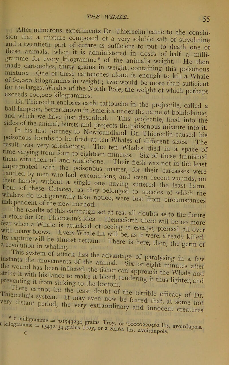 After numerous experiments Dr. Thiercelin came to the conclu- sion that a mixture composed of a very soluble salt of strychnine and a twentieth part of curare is sufficient to put to death one of these animals, when it is administered in doses of half a milli- gramme for every kilogramme* of the animal's weight. He then made cartouches, thirty grains in weight, containing this poisonous mixture. One of these cartouches alone is enough to kill a Whale of 60,000 kilogrammes in weight; two would be more than sufficient for the largest Whales of the North Pole, the weight of which perhaps exceeds 100,000 kilogrammes. v 1 Dr.Thiercelin encloses each cartouche in the projectile, called a ball-harpoon, better known in America under the name of bomb-lance and which we have just described. This projectile, fired into the sides of the animal, bursts and projects the poisonous mixture into it. In his first journey to Newfoundland Dr. Thiercelin caused his poisonous bombs to be fired at ten Whales of different sizes The result was very satisfactory. The ten Whales died in a space of tune varying fiom four to eighteen minutes. Six of these furnished zd'vhaleb0,,e- Their teh 'ras “SS impregnated with the poisonous matter, for their carcasses were Z hldsmw“th'ol? !Td' ex,coriatio?s> “d even recent wounds, on Font ^ in store for Dr Tr' T”,pai,g Set at rest a“ doubts as to the future K-^M&f ^“^bd“,mOTe wttlr many blows. Every Whale hit will be, af It vfeTXadv kiul? Certain' ThCre  the germ of instants* thi^lnovemerdskof the^ °f PT'ysing in a the wound has been inllicterl i,.:. c i ' X or e,ght minutes after strike it with his lance to make h hi. J fPProach ‘he Whale and preventing it from sinking to the bolthm “ ‘hl,S llgllter,and ThierceTn'sTystembe f T* °f D very daunt period, the very extraordinary and fonocem creatoel