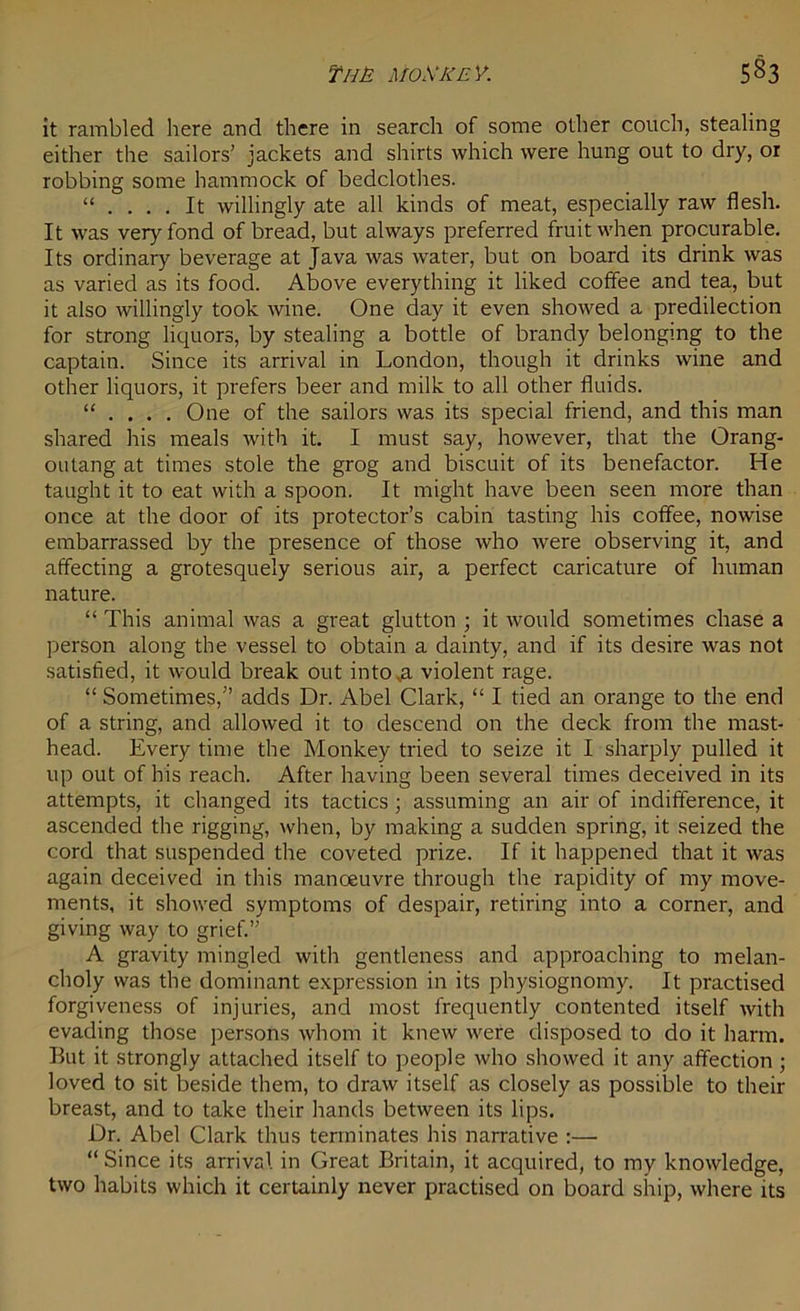 it rambled here and there in search of some other couch, stealing either the sailors’ jackets and shirts which were hung out to dry, or robbing some hammock of bedclothes. “ .... It willingly ate all kinds of meat, especially raw flesh. It was very fond of bread, but always preferred fruit when procurable. Its ordinary beverage at Java was water, but on board its drink was as varied as its food. Above everything it liked coffee and tea, but it also willingly took wine. One day it even showed a predilection for strong liquors, by stealing a bottle of brandy belonging to the captain. Since its arrival in London, though it drinks wine and other liquors, it prefers beer and milk to all other fluids. “ . One of the sailors was its special friend, and this man shared his meals with it. I must say, however, that the Orang- outang at times stole the grog and biscuit of its benefactor. He taught it to eat with a spoon. It might have been seen more than once at the door of its protector’s cabin tasting his coffee, nowise embarrassed by the presence of those who were observing it, and affecting a grotesquely serious air, a perfect caricature of human nature. “ This animal was a great glutton ; it would sometimes chase a person along the vessel to obtain a dainty, and if its desire was not satisfied, it would break out intova violent rage. “ Sometimes,” adds Dr. Abel Clark, “ I tied an orange to the end of a string, and allowed it to descend on the deck from the mast- head. Every time the Monkey tried to seize it I sharply pulled it up out of his reach. After having been several times deceived in its attempts, it changed its tactics; assuming an air of indifference, it ascended the rigging, when, by making a sudden spring, it seized the cord that suspended the coveted prize. If it happened that it was again deceived in this manoeuvre through the rapidity of my move- ments, it showed symptoms of despair, retiring into a corner, and giving way to grief.” A gravity mingled with gentleness and approaching to melan- choly was the dominant expression in its physiognomy. It practised forgiveness of injuries, and most frequently contented itself with evading those persons whom it knew were disposed to do it harm. But it strongly attached itself to people who showed it any affection ; loved to sit beside them, to draw itself as closely as possible to their breast, and to take their hands between its lips. Dr. Abel Clark thus terminates his narrative :— “Since its arrival in Great Britain, it acquired, to my knowledge, two habits which it certainly never practised on board ship, where its