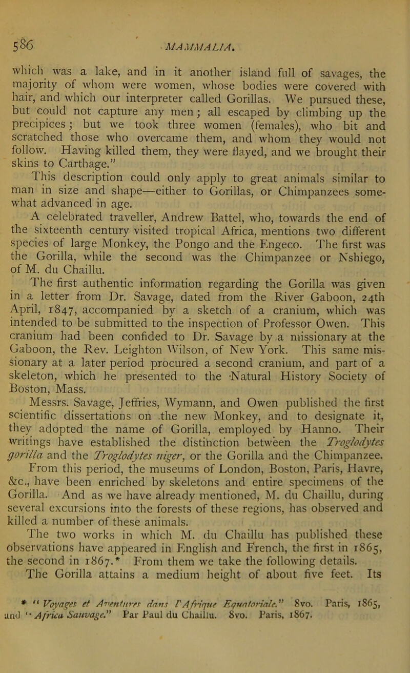 5&6 which was a lake, and in it another island full of savages, the majority of whom were women, whose bodies were covered with hair, and which our interpreter called Gorillas. We pursued these, but could not capture any men; all escaped by climbing up the precipices; but we took three women (females), who bit and scratched those who overcame them, and whom they would not follow. Having killed them, they were flayed, and we brought their skins to Carthage.” This description could only apply to great animals similar to man in size and shape—either to Gorillas, or Chimpanzees some- what advanced in age. A celebrated traveller, Andrew Battel, who, towards the end of the sixteenth century visited tropical Africa, mentions two different species of large Monkey, the Pongo and the Engeco. The first was the Gorilla, while the second was the Chimpanzee or Nshiego, of M. du Chaillu. The first authentic information regarding the Gorilla was given in a letter from Dr. Savage, dated from the River Gaboon, 24th April, 1847, accompanied by a sketch of a cranium, which was intended to be submitted to the inspection of Professor Owen. This cranium had been confided to Dr. Savage by a missionary at the Gaboon, the Rev. Leighton Wilson, of New York. This same mis- sionary at a later period procured a second cranium, and part of a skeleton, which he presented to the -Natural History Society of Boston, Mass. Messrs. Savage, Jeffries, Wyrnann, and Owen published the first scientific dissertations on the new Monkey, and to designate it, they adopted the name of Gorilla, employed by Hanno. Their writings have established the distinction between the Troglodytes gorilla and the Troglodytes siiger, or the Gorilla and the Chimpanzee. From this period, the museums of London, Boston, Paris, Havre, &c., have been enriched by skeletons and entire specimens of the Gorilla. And as we have already mentioned, M. du Chaillu, during several excursions into the forests of these regions, has observed and killed a number of these animals. The two works in which M. du Chaillu has published these observations have appeared in English and French, the first in 1865, the second in 1867.* From them we take the following details. The Gorilla attains a medium height of about five feet. Its * “ Voyages et Aventnres dans VAfique Equatorialc. 8vo. Paris, 1865, and '• Africa Sauvage.” Par Paul du Chaillu. 8vo. Paris, 1867.