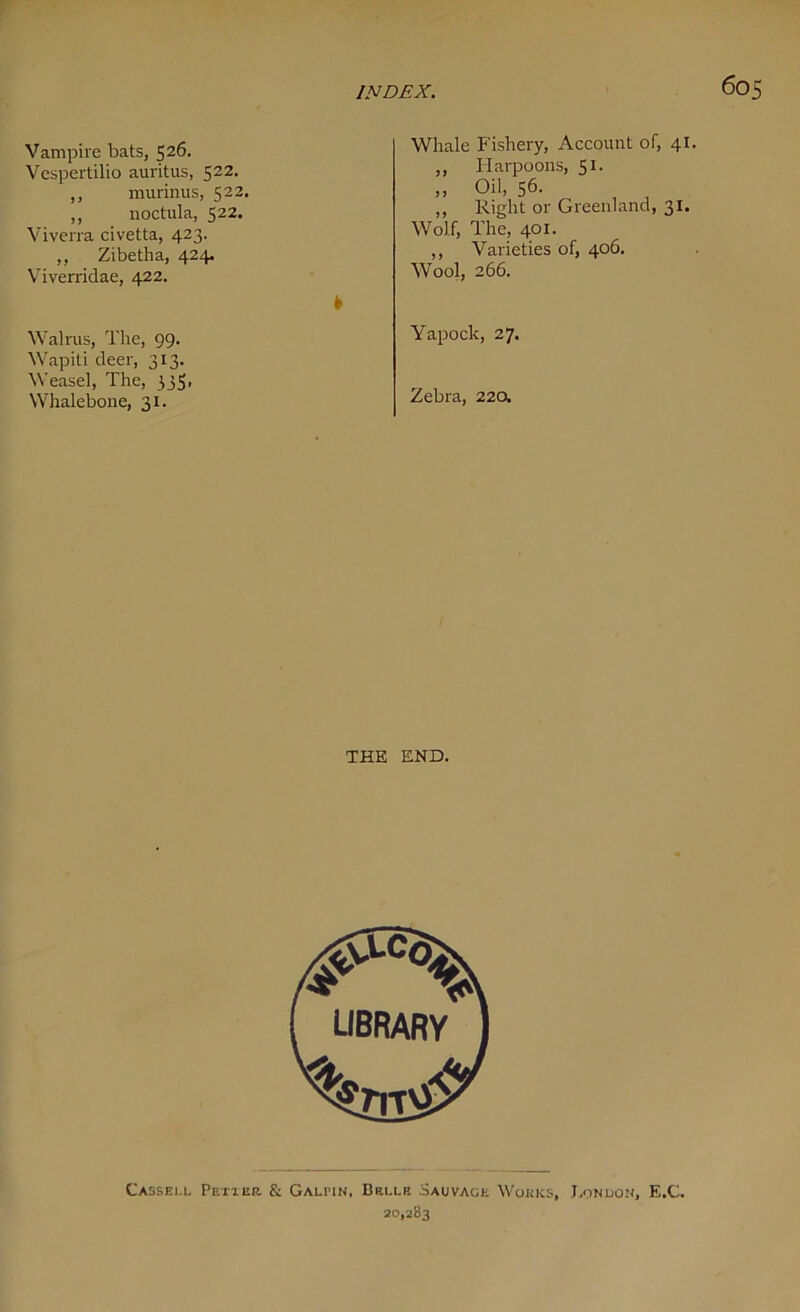 60S Vampire bats, 526. Vespertilio auritus, 522. ,, murinus, 522. ,, noctula, 522. Viverra civetta, 423. ,, Zibetha, 424. Viverridae, 422. Walrus, The, 99. Wapiti deer, 313. Weasel, The, 335. Whalebone, 31. Whale Fishery, Account of, 41. ,, Harpoons, 51. „ Oil, 56- ,, Right or Greenland, 31. Wolf, The, 401. ,, Varieties of, 406. Wool, 266. Yapock, 27. Zebra, 220. THE END. Ca ssei.l Pettek. & Gau'in, Brlui Sauvack Works, London, E.C. 20,283