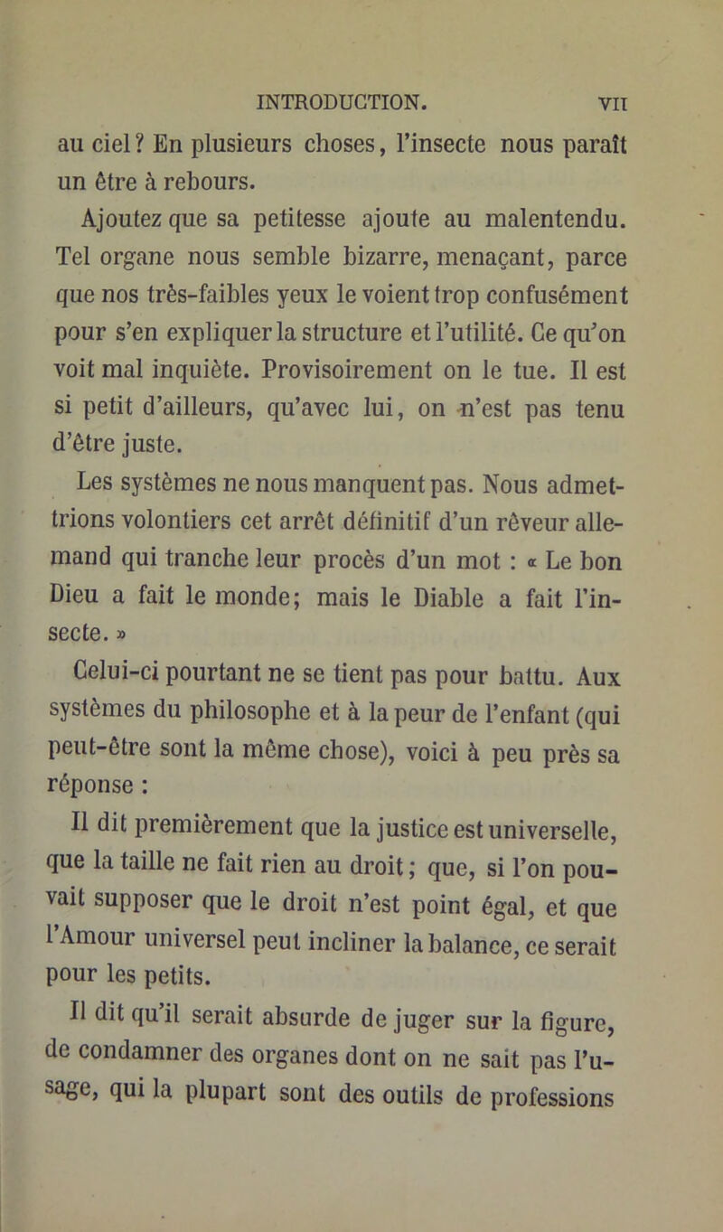 ail ciel ? En plusieurs choses, l’insecte nous paraît un être à rebours. Ajoutez que sa petitesse ajoute au malentendu. Tel organe nous semble bizarre, menaçant, parce que nos très-faibles yeux le voient trop confusément pour s’en expliquer la structure et l’utilité. Ce qu’on voit mal inquiète. Provisoirement on le tue. Il est si petit d’ailleurs, qu’avec lui, on n’est pas tenu d’être juste. Les systèmes ne nous manquent pas. Nous admet- trions volontiers cet arrêt définitif d’un rêveur alle- mand qui tranche leur procès d’un mot : <r Le bon Dieu a fait le monde; mais le Diable a fait l’in- secte. » Celui-ci pourtant ne se tient pas pour battu. Aux systèmes du philosophe et à la peur de l’enfant (qui peut-être sont la même chose), voici à peu près sa réponse : Il dit premièrement que la justice est universelle, que la taille ne fait rien au droit ; que, si l’on pou- vait supposer que le droit n’est point égal, et que l’Amour universel peut incliner la balance, ce serait pour les petits. Il dit qu’il serait absurde déjuger sur la figure, de condamner des organes dont on ne sait pas l’u- sage, qui la plupart sont des outils de professions