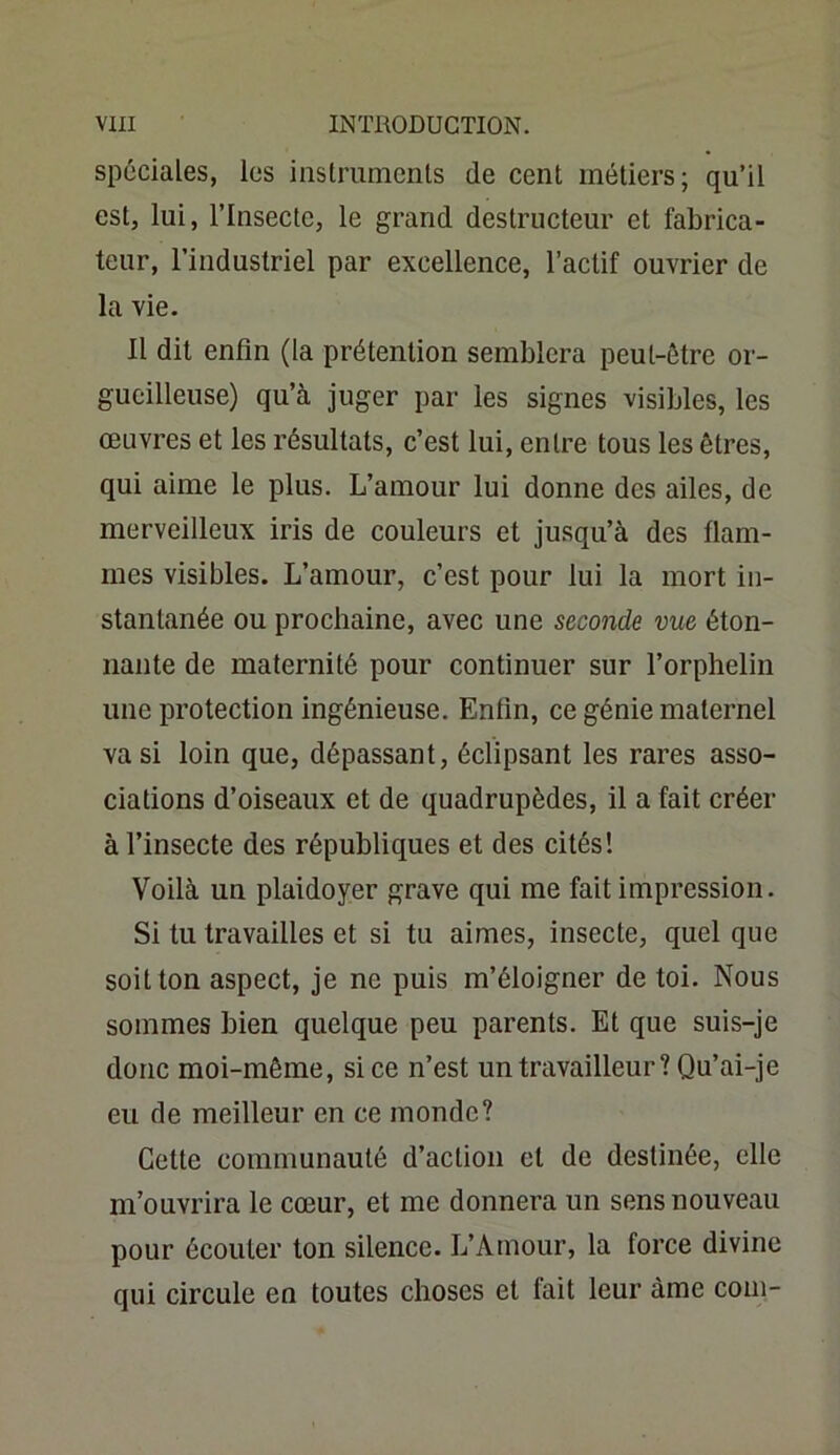 spéciales, les instruments de cent métiers; qu’il est, lui, l’Insecte, le grand destructeur et fabrica- teur, l’industriel par excellence, l’actif ouvrier de la vie. Il dit enfin (la prétention semblera peut-être or- gueilleuse) qu’à juger par les signes visibles, les œuvres et les résultats, c’est lui, entre tous les êtres, qui aime le plus. L’amour lui donne des ailes, de merveilleux iris de couleurs et jusqu’à des flam- mes visibles. L’amour, c’est pour lui la mort in- stantanée ou prochaine, avec une seconde vue éton- nante de maternité pour continuer sur l’orphelin une protection ingénieuse. Enfin, ce génie maternel va si loin que, dépassant, éclipsant les rares asso- ciations d’oiseaux et de quadrupèdes, il a fait créer à l’insecte des républiques et des cités! Voilà un plaidoyer grave qui me fait impression. Si tu travailles et si tu aimes, insecte, quel que soit ton aspect, je ne puis m’éloigner de toi. Nous sommes bien quelque peu parents. Et que suis-je donc moi-même, si ce n’est un travailleur? Qu’ai-je eu de meilleur en ce monde? Cette communauté d’action et de destinée, elle m’ouvrira le cœur, et me donnera un sens nouveau pour écouler ton silence. L’Amour, la force divine qui circule en toutes choses et fait leur àme coin-